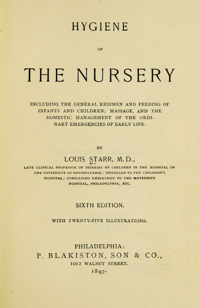 HYGIENE THE NURSERY INCLUDING THE GENERAL REGIMEN AND FEEDING OF INFANTS AND CHILDREN; MASSAGE, AND THE DOMESTIC MANAGEMENT OF THE ORDI- NARY EMERGENCIES OF EARLY LIFE. BY LOUIS STARR, M.D., t *■ • LATE CLINICAL PROFESSOR OF DISEASES OF CHILDREN IN THE HOSPITAL OP THE UNIVERSITY OF PENNSYLVANIA; PHYSICIAN TO THE CHILDREN'S HOSPITAL; CONSULTING PODIATRIST TO THE MATERNITY HOSPITAL, PHILADELPHIA, ETC. SIXTH EDITION. WITH TWENTY-FIVE ILLUSTRATIONS. PHILADELPHIA: P. BLAKISTON, SON & CO. IOI2 WALNUT STREET. 1897.