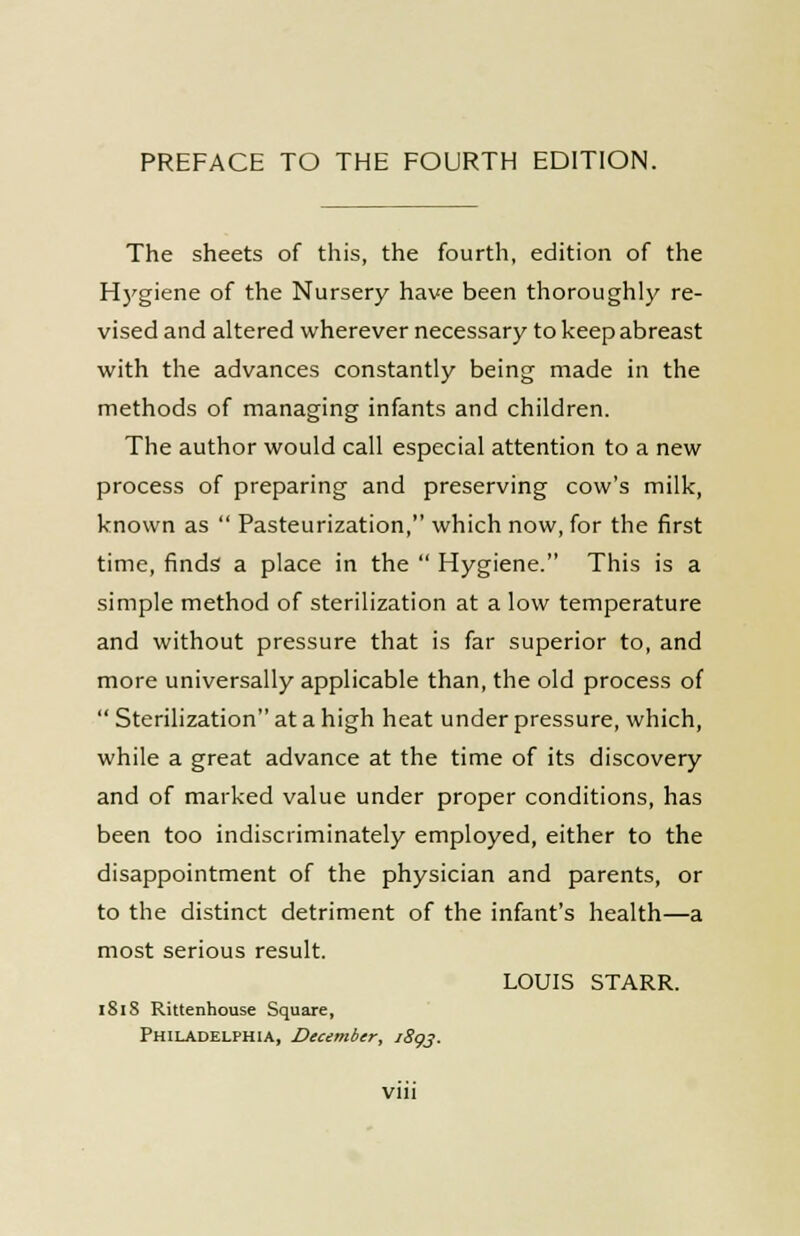 The sheets of this, the fourth, edition of the Hygiene of the Nursery have been thoroughly re- vised and altered wherever necessary to keep abreast with the advances constantly being made in the methods of managing infants and children. The author would call especial attention to a new process of preparing and preserving cow's milk, known as  Pasteurization, which now, for the first time, finds a place in the  Hygiene. This is a simple method of sterilization at a low temperature and without pressure that is far superior to, and more universally applicable than, the old process of  Sterilization at a high heat under pressure, which, while a great advance at the time of its discovery and of marked value under proper conditions, has been too indiscriminately employed, either to the disappointment of the physician and parents, or to the distinct detriment of the infant's health—a most serious result. LOUIS STARR. 1818 Rittenhouse Square, Philadelphia, December, 1893.