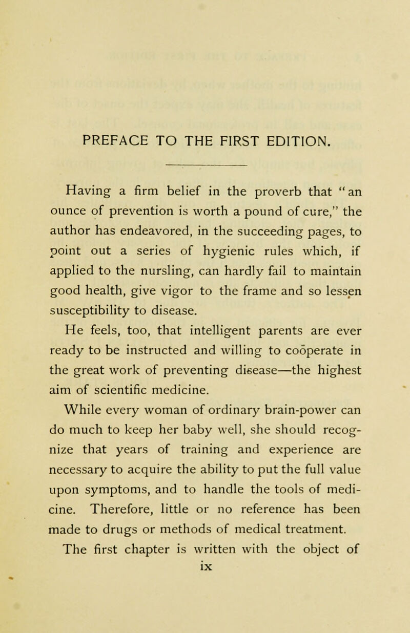 Having a firm belief in the proverb that an ounce of prevention is worth a pound of cure, the author has endeavored, in the succeeding pages, to point out a series of hygienic rules which, if applied to the nursling, can hardly fail to maintain good health, give vigor to the frame and so lessen susceptibility to disease. He feels, too, that intelligent parents are ever ready to be instructed and willing to cooperate in the great work of preventing disease—the highest aim of scientific medicine. While every woman of ordinary brain-power can do much to keep her baby well, she should recog- nize that years of training and experience are necessary to acquire the ability to put the full value upon symptoms, and to handle the tools of medi- cine. Therefore, little or no reference has been made to drugs or methods of medical treatment. The first chapter is written with the object of