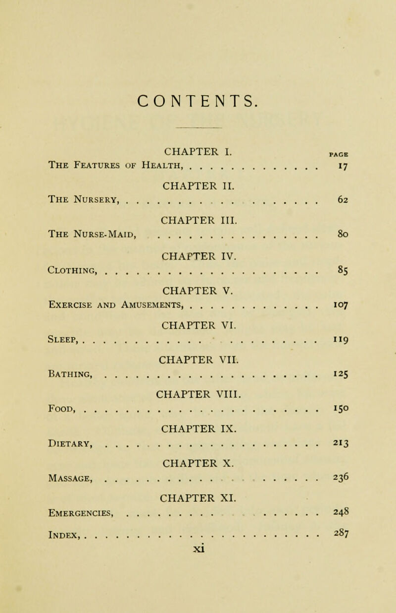 CONTENTS. CHAPTER I. „GB The Features of Health 17 CHAPTER II. The Nursery 62 CHAPTER III. The Nurse-Maid, 80 CHAPTER IV. Clothing 85 CHAPTER V. Exercise and Amusements, 107 CHAPTER VI. Sleep, 119 CHAPTER VII. Bathing, 125 CHAPTER VIII. Food, 150 CHAPTER IX. Dietary 213 CHAPTER X. Massage, 236 CHAPTER XI. Emergencies, 248 Index 287