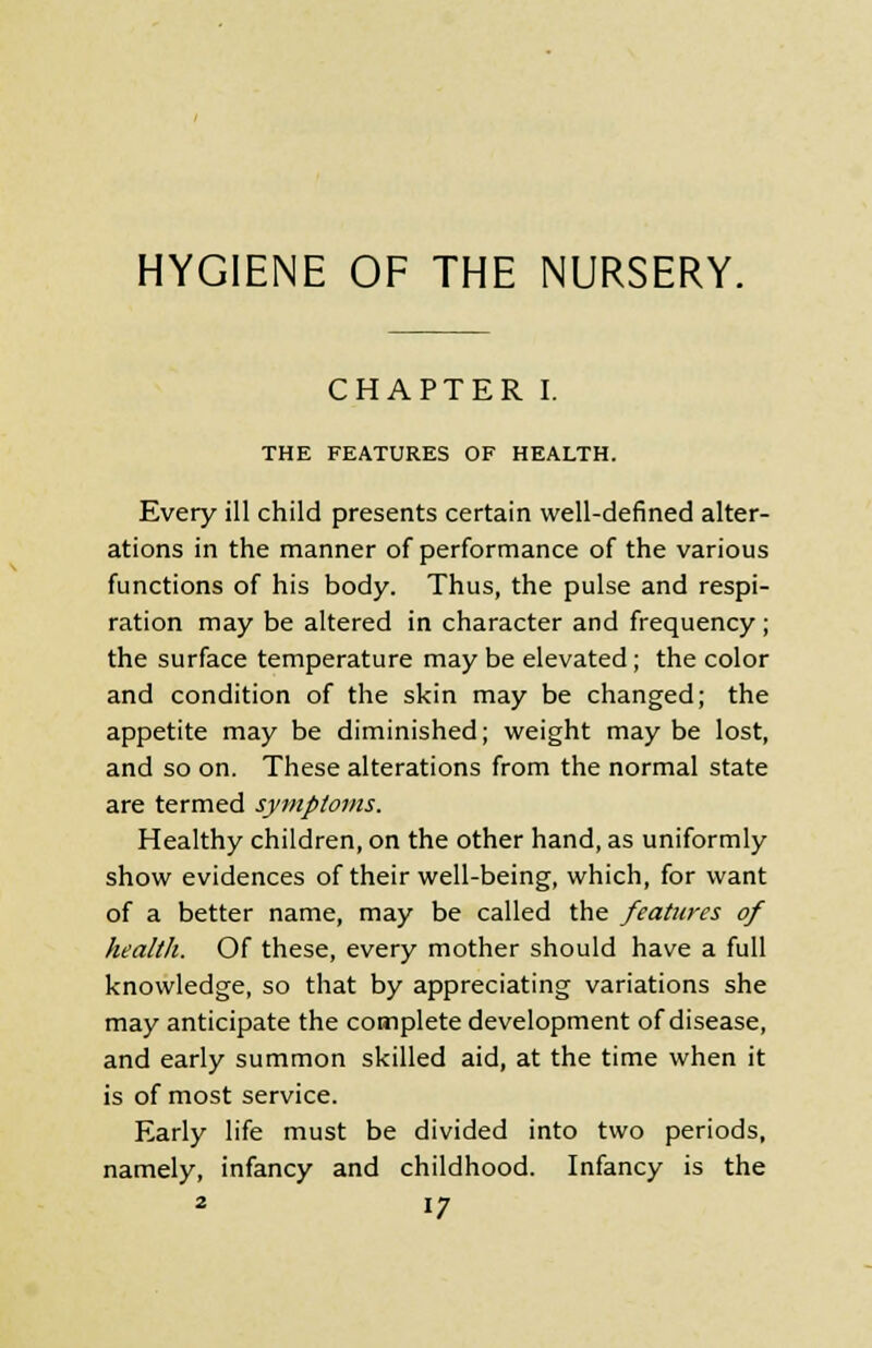 HYGIENE OF THE NURSERY. CHAPTER I. THE FEATURES OF HEALTH. Every ill child presents certain well-defined alter- ations in the manner of performance of the various functions of his body. Thus, the pulse and respi- ration may be altered in character and frequency ; the surface temperature may be elevated; the color and condition of the skin may be changed; the appetite may be diminished; weight may be lost, and so on. These alterations from the normal state are termed symptoms. Healthy children, on the other hand, as uniformly show evidences of their well-being, which, for want of a better name, may be called the features of health. Of these, every mother should have a full knowledge, so that by appreciating variations she may anticipate the complete development of disease, and early summon skilled aid, at the time when it is of most service. Early life must be divided into two periods, namely, infancy and childhood. Infancy is the