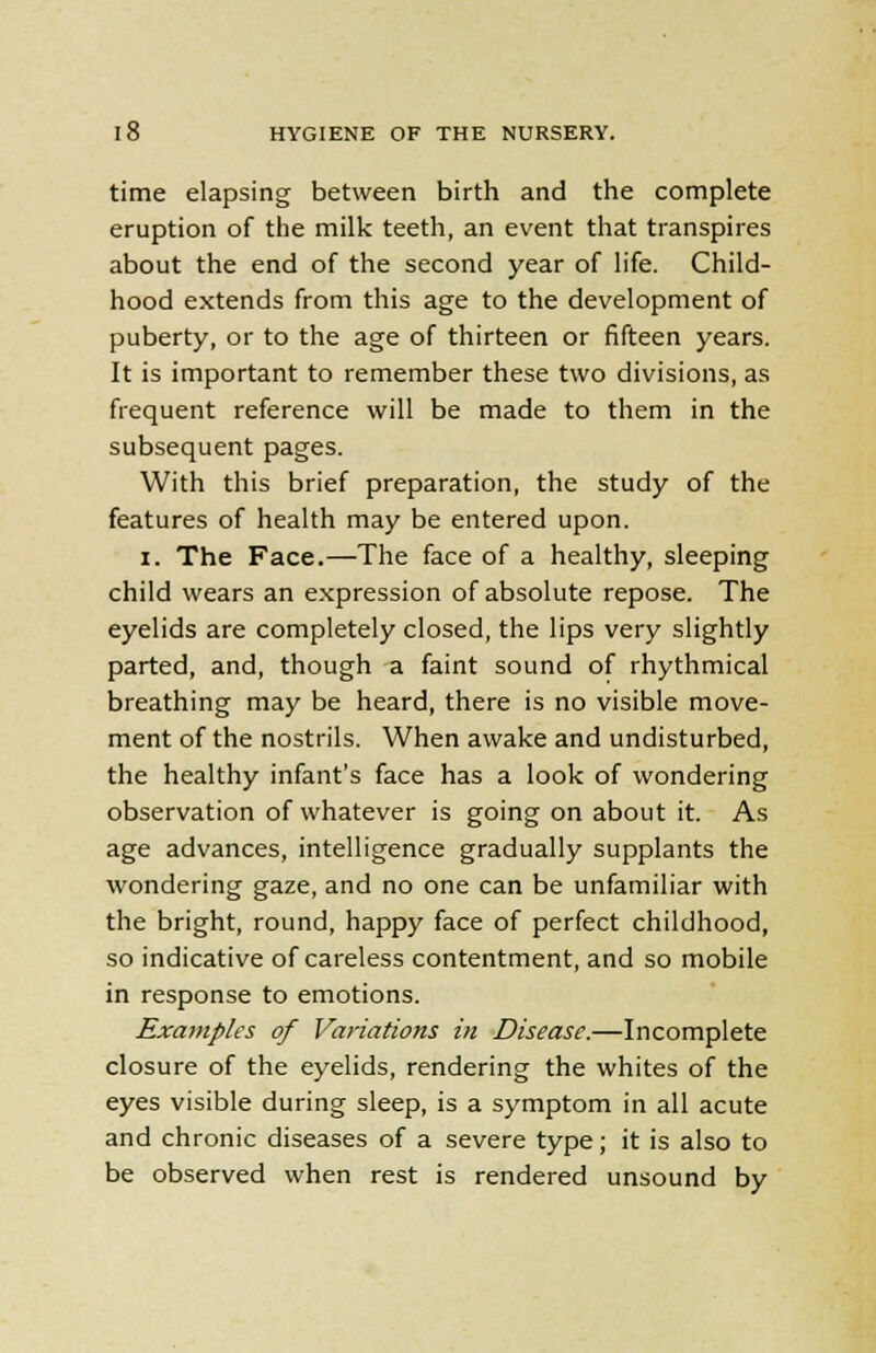time elapsing between birth and the complete eruption of the milk teeth, an event that transpires about the end of the second year of life. Child- hood extends from this age to the development of puberty, or to the age of thirteen or fifteen years. It is important to remember these two divisions, as frequent reference will be made to them in the subsequent pages. With this brief preparation, the study of the features of health may be entered upon. i. The Face.—The face of a healthy, sleeping child wears an expression of absolute repose. The eyelids are completely closed, the lips very slightly parted, and, though a faint sound of rhythmical breathing may be heard, there is no visible move- ment of the nostrils. When awake and undisturbed, the healthy infant's face has a look of wondering observation of whatever is going on about it. As age advances, intelligence gradually supplants the wondering gaze, and no one can be unfamiliar with the bright, round, happy face of perfect childhood, so indicative of careless contentment, and so mobile in response to emotions. Examples of Variations in Disease.—Incomplete closure of the eyelids, rendering the whites of the eyes visible during sleep, is a symptom in all acute and chronic diseases of a severe type; it is also to be observed when rest is rendered unsound by