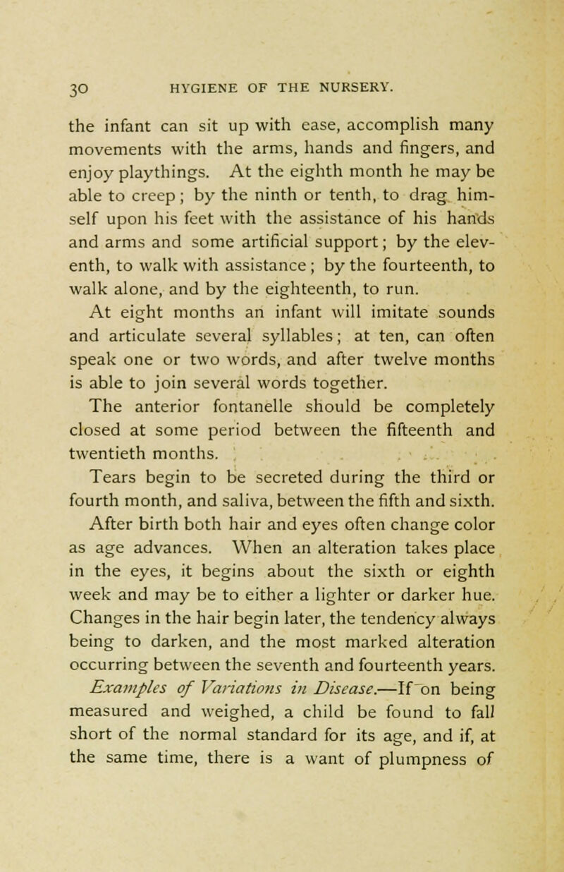 the infant can sit up with ease, accomplish many movements with the arms, hands and fingers, and enjoy playthings. At the eighth month he may be able to creep; by the ninth or tenth, to drag him- self upon his feet with the assistance of his hands and arms and some artificial support; by the elev- enth, to walk with assistance ; by the fourteenth, to walk alone, and by the eighteenth, to run. At eight months an infant will imitate sounds and articulate several syllables; at ten, can often speak one or two words, and after twelve months is able to join several words together. The anterior fontanelle should be completely closed at some period between the fifteenth and twentieth months. Tears begin to be secreted during the third or fourth month, and saliva, between the fifth and sixth. After birth both hair and eyes often change color as age advances. When an alteration takes place in the eyes, it begins about the sixth or eighth week and may be to either a lighter or darker hue. Changes in the hair begin later, the tendency always being to darken, and the most marked alteration occurring between the seventh and fourteenth years. Examples of Variations in Disease.—If'on being measured and weighed, a child be found to fall short of the normal standard for its age, and if, at the same time, there is a want of plumpness of