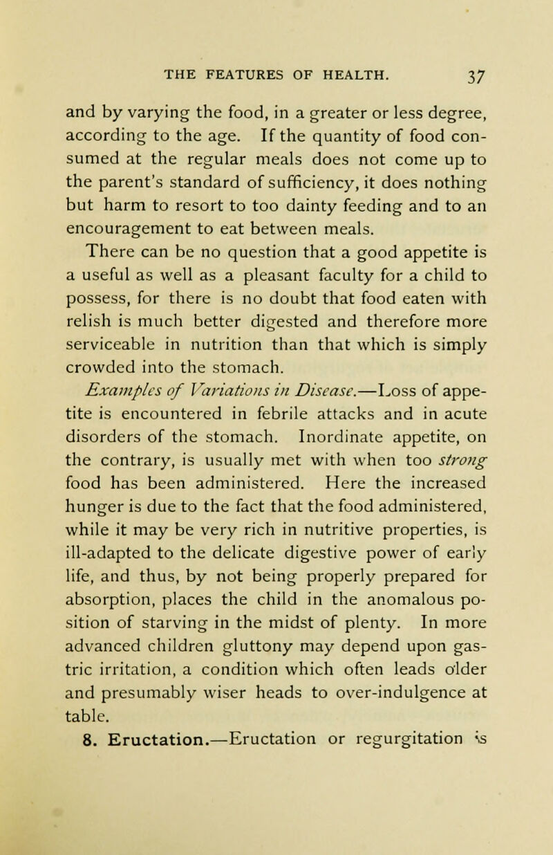 and by varying the food, in a greater or less degree, according to the age. If the quantity of food con- sumed at the regular meals does not come up to the parent's standard of sufficiency, it does nothing but harm to resort to too dainty feeding and to an encouragement to eat between meals. There can be no question that a good appetite is a useful as well as a pleasant faculty for a child to possess, for there is no doubt that food eaten with relish is much better digested and therefore more serviceable in nutrition than that which is simply crowded into the stomach. Examples of Variations in Disease.—Loss of appe- tite is encountered in febrile attacks and in acute disorders of the stomach. Inordinate appetite, on the contrary, is usually met with when too strong food has been administered. Here the increased hunger is due to the fact that the food administered, while it may be very rich in nutritive properties, is ill-adapted to the delicate digestive power of early life, and thus, by not being properly prepared for absorption, places the child in the anomalous po- sition of starving in the midst of plenty. In more advanced children gluttony may depend upon gas- tric irritation, a condition which often leads older and presumably wiser heads to over-indulgence at table. 8. Eructation.—Eructation or regurgitation \s