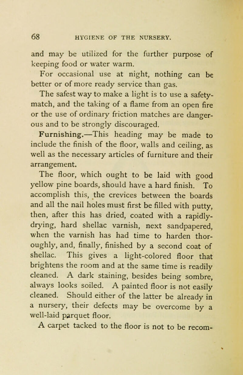 and may be utilized for the further purpose of keeping food or water warm. For occasional use at night, nothing can be better or of more ready service than gas. The safest way to make a light is to use a safety- match, and the taking of a flame from an open fire or the use of ordinary friction matches are danger- ous and to be strongly discouraged. Furnishing.—This heading may be made to include the finish of the floor, walls and ceiling, as well as the necessary articles of furniture and their arrangement. The floor, which ought to be laid with good yellow pine boards, should have a hard finish. To accomplish this, the crevices between the boards and all the nail holes must first be filled with putty, then, after this has dried, coated with a rapidly- drying, hard shellac varnish, next sandpapered, when the varnish has had time to harden thor- oughly, and, finally, finished by a second coat of shellac. This gives a light-colored floor that brightens the room and at the same time is readily cleaned. A dark staining, besides being sombre, always looks soiled. A painted floor is not easily cleaned. Should either of the latter be already in a nursery, their defects may be overcome by a well-laid parquet floor. A carpet tacked to the floor is not to be recom-