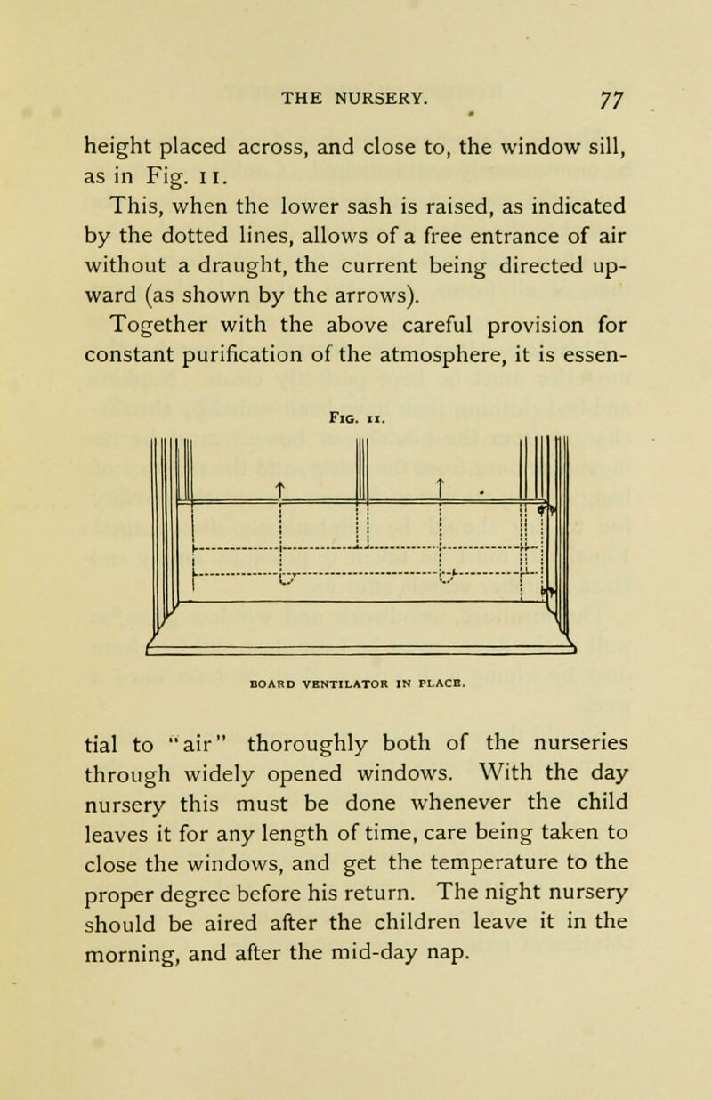 height placed across, and close to, the window sill, as in Fig. 11. This, when the lower sash is raised, as indicated by the dotted lines, allows of a free entrance of air without a draught, the current being directed up- ward (as shown by the arrows). Together with the above careful provision for constant purification of the atmosphere, it is essen- FlG. II. BOARD VBNTILATOR IN PLACE. tial to air thoroughly both of the nurseries through widely opened windows. With the day nursery this must be done whenever the child leaves it for any length of time, care being taken to close the windows, and get the temperature to the proper degree before his return. The night nursery should be aired after the children leave it in the morning, and after the mid-day nap.