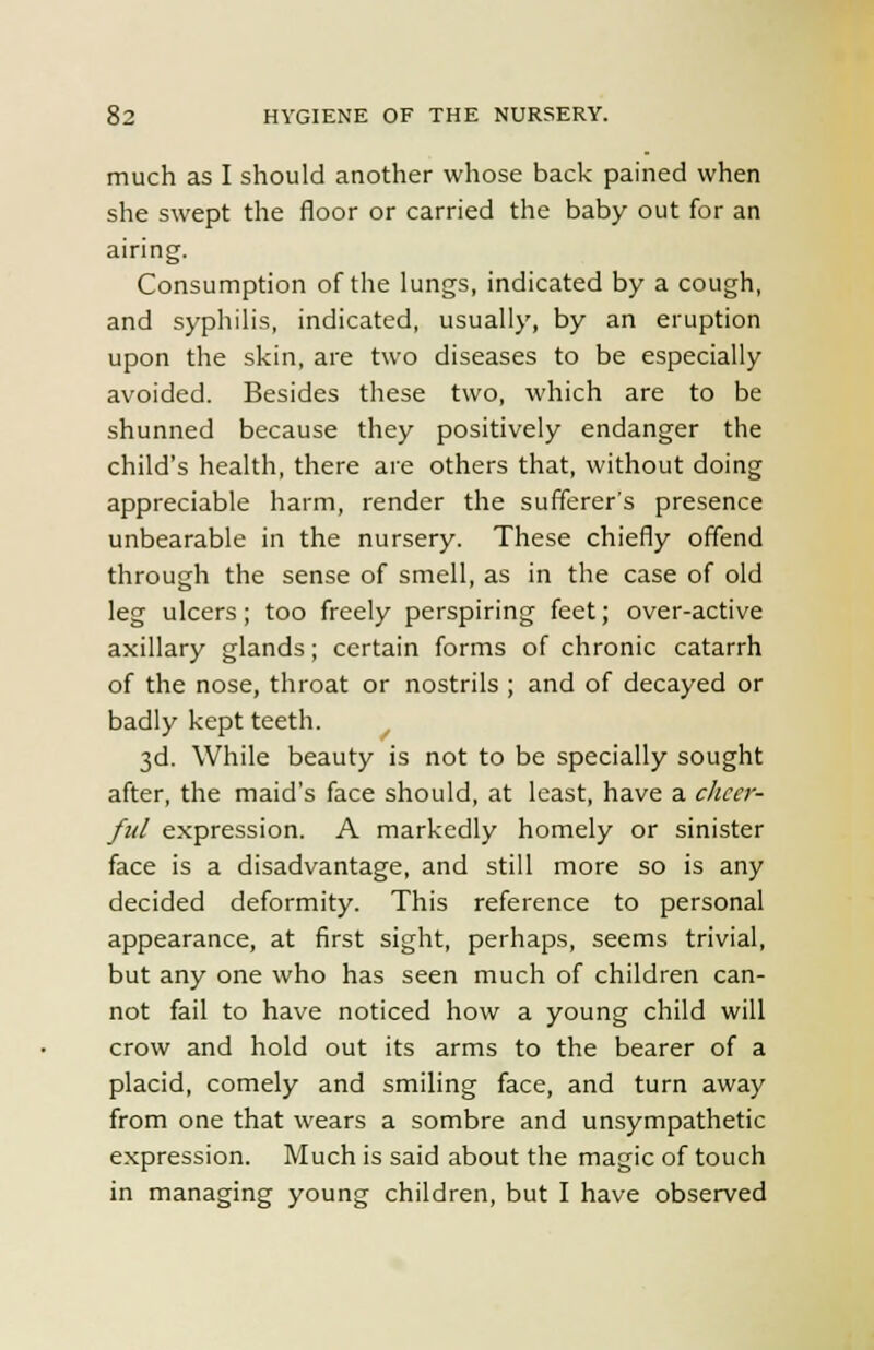 much as I should another whose back pained when she swept the floor or carried the baby out for an airing. Consumption of the lungs, indicated by a cough, and syphilis, indicated, usually, by an eruption upon the skin, are two diseases to be especially avoided. Besides these two, which are to be shunned because they positively endanger the child's health, there are others that, without doing appreciable harm, render the sufferer's presence unbearable in the nursery. These chiefly offend through the sense of smell, as in the case of old leg ulcers; too freely perspiring feet; over-active axillary glands; certain forms of chronic catarrh of the nose, throat or nostrils ; and of decayed or badly kept teeth. 3d. While beauty is not to be specially sought after, the maid's face should, at least, have a cheer- ful expression. A markedly homely or sinister face is a disadvantage, and still more so is any decided deformity. This reference to personal appearance, at first sight, perhaps, seems trivial, but any one who has seen much of children can- not fail to have noticed how a young child will crow and hold out its arms to the bearer of a placid, comely and smiling face, and turn away from one that wears a sombre and unsympathetic expression. Much is said about the magic of touch in managing young children, but I have observed