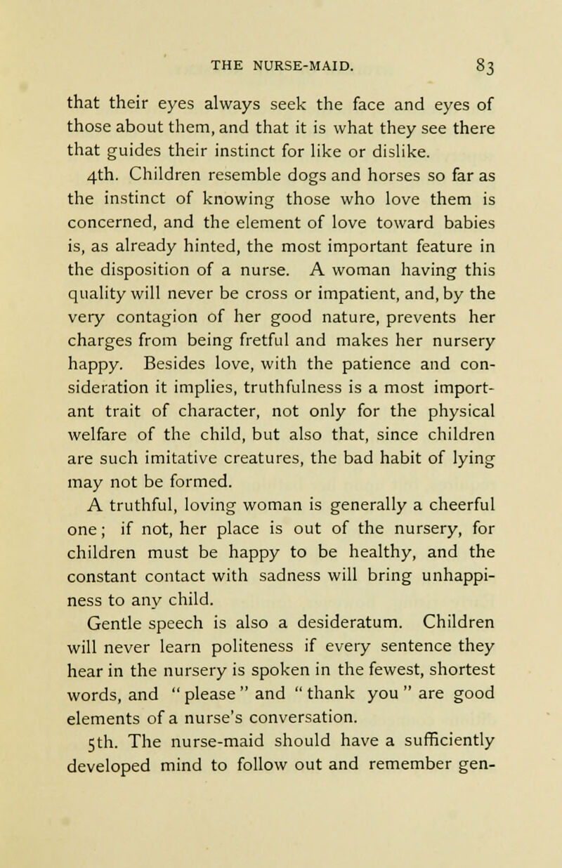 that their eyes always seek the face and eyes of those about them, and that it is what they see there that guides their instinct for like or dislike. 4th. Children resemble dogs and horses so far as the instinct of knowing those who love them is concerned, and the element of love toward babies is, as already hinted, the most important feature in the disposition of a nurse. A woman having this quality will never be cross or impatient, and, by the very contagion of her good nature, prevents her charges from being fretful and makes her nursery happy. Besides love, with the patience and con- sideration it implies, truthfulness is a most import- ant trait of character, not only for the physical welfare of the child, but also that, since children are such imitative creatures, the bad habit of lying may not be formed. A truthful, loving woman is generally a cheerful one; if not, her place is out of the nursery, for children must be happy to be healthy, and the constant contact with sadness will bring unhappi- ness to any child. Gentle speech is also a desideratum. Children will never learn politeness if every sentence they hear in the nursery is spoken in the fewest, shortest words, and  please  and  thank you  are good elements of a nurse's conversation. 5th. The nurse-maid should have a sufficiently developed mind to follow out and remember gen-