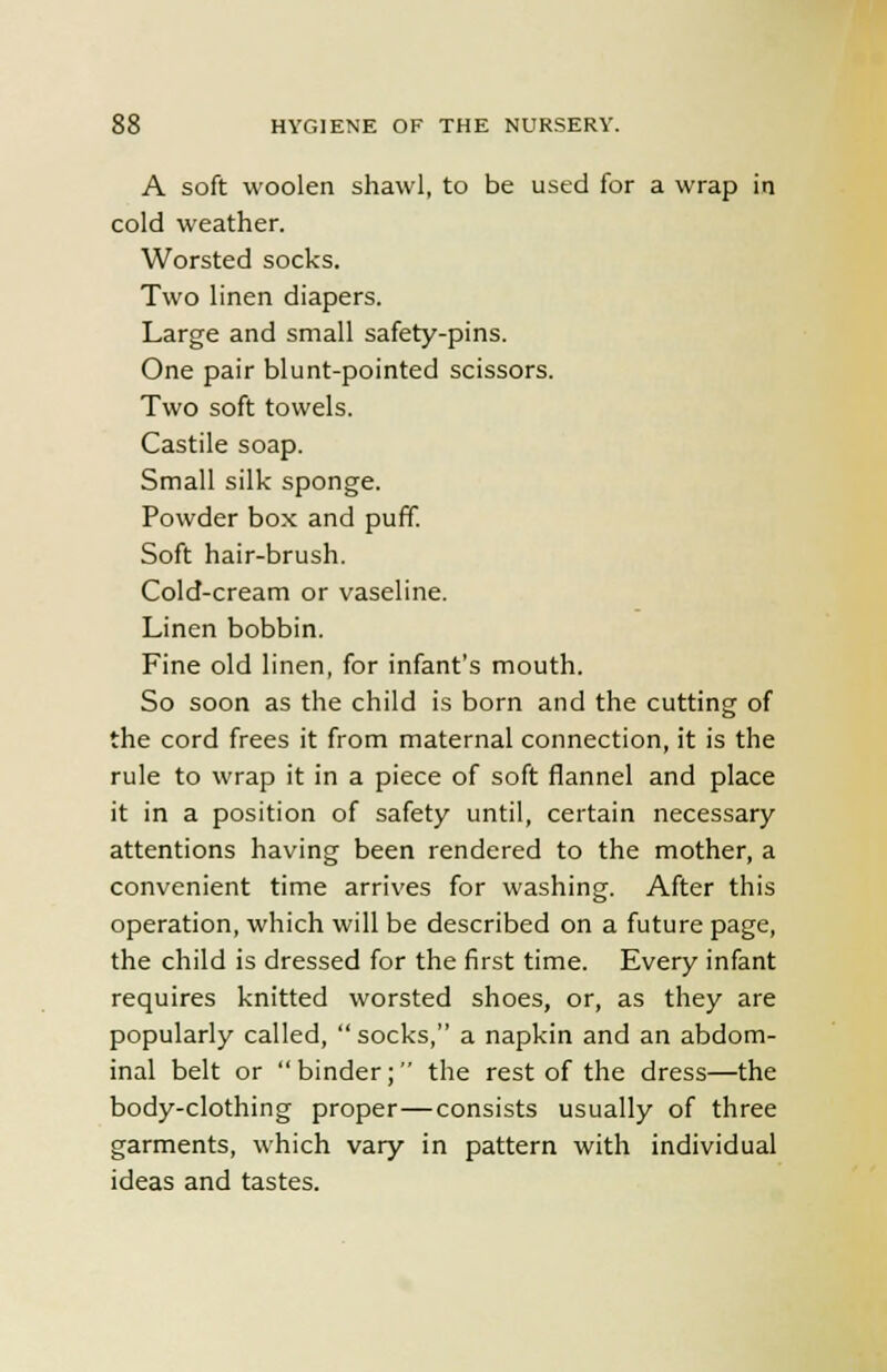 A soft woolen shawl, to be used for a wrap in cold weather. Worsted socks. Two linen diapers. Large and small safety-pins. One pair blunt-pointed scissors. Two soft towels. Castile soap. Small silk sponge. Powder box and puff. Soft hair-brush. Cold-cream or vaseline. Linen bobbin. Fine old linen, for infant's mouth. So soon as the child is born and the cutting of the cord frees it from maternal connection, it is the rule to wrap it in a piece of soft flannel and place it in a position of safety until, certain necessary attentions having been rendered to the mother, a convenient time arrives for washing. After this operation, which will be described on a future page, the child is dressed for the first time. Every infant requires knitted worsted shoes, or, as they are popularly called,  socks, a napkin and an abdom- inal belt or binder; the rest of the dress—the body-clothing proper—consists usually of three garments, which vary in pattern with individual ideas and tastes.