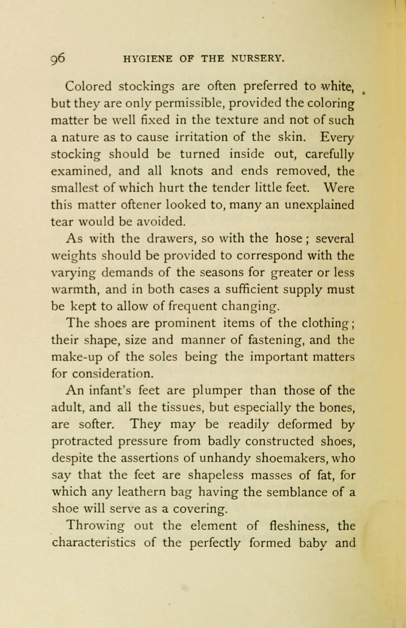 Colored stockings are often preferred to white, but they are only permissible, provided the coloring matter be well fixed in the texture and not of such a nature as to cause irritation of the skin. Every stocking should be turned inside out, carefully examined, and all knots and ends removed, the smallest of which hurt the tender little feet. Were this matter oftener looked to, many an unexplained tear would be avoided. As with the drawers, so with the hose; several weights should be provided to correspond with the varying demands of the seasons for greater or less warmth, and in both cases a sufficient supply must be kept to allow of frequent changing. The shoes are prominent items of the clothing; their shape, size and manner of fastening, and the make-up of the soles being the important matters for consideration. An infant's feet are plumper than those of the adult, and all the tissues, but especially the bones, are softer. They may be readily deformed by protracted pressure from badly constructed shoes, despite the assertions of unhandy shoemakers, who say that the feet are shapeless masses of fat, for which any leathern bag having the semblance of a shoe will serve as a covering. Throwing out the element of fleshiness, the characteristics of the perfectly formed baby and