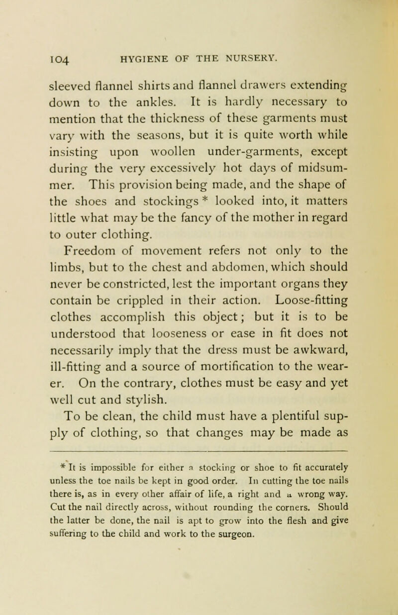 sleeved flannel shirts and flannel drawers extending down to the ankles. It is hardly necessary to mention that the thickness of these garments must vary with the seasons, but it is quite worth while insisting upon woollen under-garments, except during the very excessively hot days of midsum- mer. This provision being made, and the shape of the shoes and stockings * looked into, it matters little what may be the fancy of the mother in regard to outer clothing. Freedom of movement refers not only to the limbs, but to the chest and abdomen, which should never be constricted, lest the important organs they contain be crippled in their action. Loose-fitting clothes accomplish this object; but it is to be understood that looseness or ease in fit does not necessarily imply that the dress must be awkward, ill-fitting and a source of mortification to the wear- er. On the contrary, clothes must be easy and yet well cut and stylish. To be clean, the child must have a plentiful sup- ply of clothing, so that changes may be made as * It is impossible for either i stocking or shoe to fit accurately unless the toe nails be kept in good order. In cutting the toe nails there is, as in every other affair of life, a right and a wrong way. Cut the nail directly across, without rounding the corners. Should the latter be done, the nail is apt to grow into the flesh and give suffering to the child and work to the surgeon.