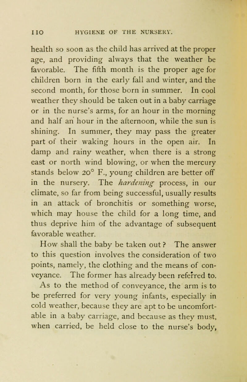 health so soon as the child has arrived at the proper age, and providing always that the weather be favorable. The fifth month is the proper age for children born in the early fall and winter, and the second month, for those born in summer. In cool weather they should be taken out in a baby carriage or in the nurse's arms, for an hour in the morning and half an hour in the afternoon, while the sun is shining. In summer, they may pass the greater part of their waking hours in the open air. In damp and rainy weather, when there is a strong east or north wind blowing, or when the mercury stands below 20° F., young children are better off in the nursery. The hardening process, in our climate, so far from being successful, usually results in an attack of bronchitis or something worse, which may house the child for a long time, and thus deprive him of the advantage of subsequent favorable weather. How shall the baby be taken out ? The answer to this question involves the consideration of two points, namely, the clothing and the means of con- veyance. The former has already been referred to. As to the method of conveyance, the arm is to be preferred for very young infants, especially in cold weather, because they are apt to be uncomfort- able in a baby carriage, and because as they must, when carried, be held close to the nurse's body,