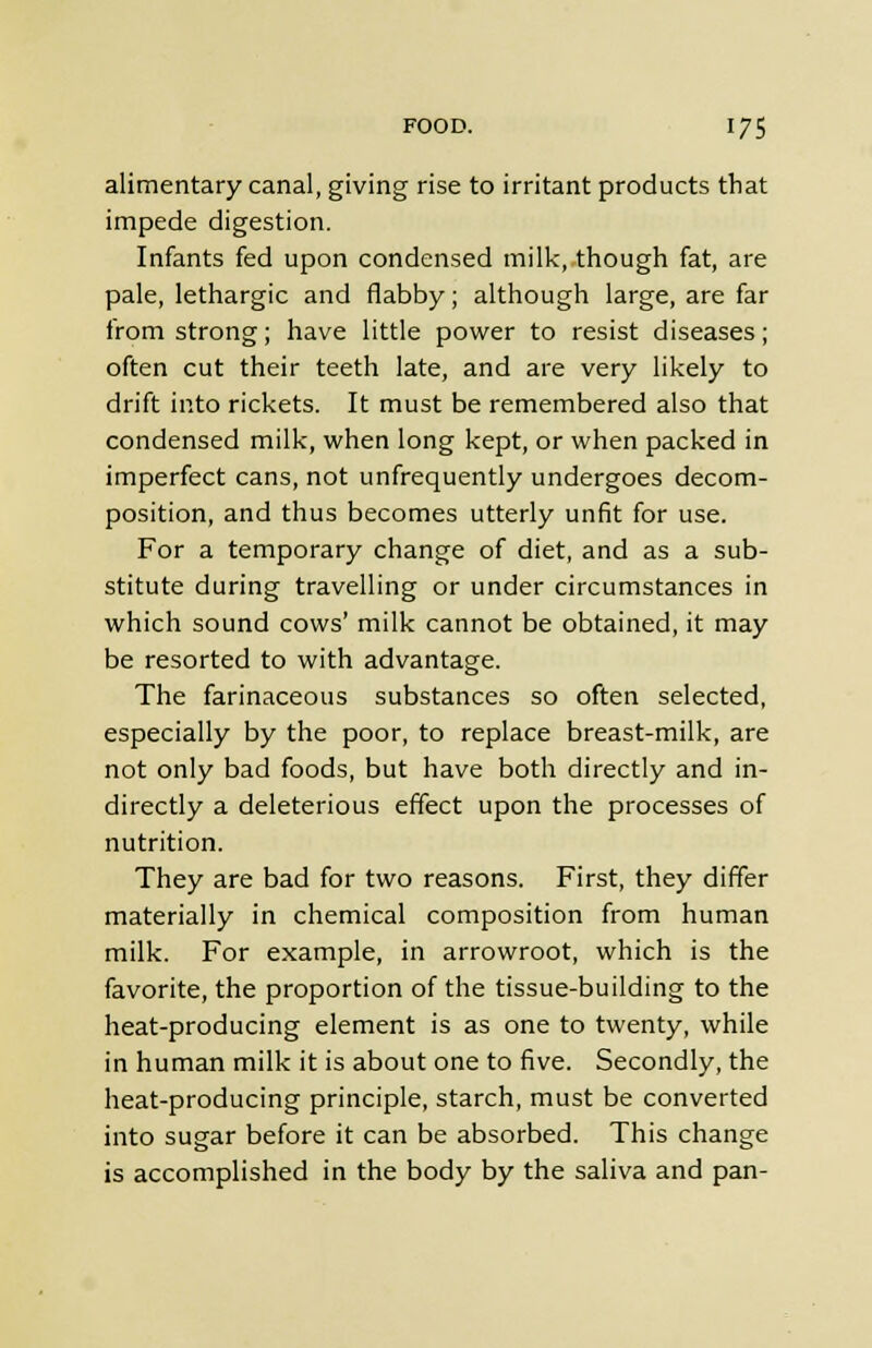 alimentary canal, giving rise to irritant products that impede digestion. Infants fed upon condensed milk, though fat, are pale, lethargic and flabby; although large, are far from strong; have little power to resist diseases; often cut their teeth late, and are very likely to drift into rickets. It must be remembered also that condensed milk, when long kept, or when packed in imperfect cans, not unfrequently undergoes decom- position, and thus becomes utterly unfit for use. For a temporary change of diet, and as a sub- stitute during travelling or under circumstances in which sound cows' milk cannot be obtained, it may be resorted to with advantage. The farinaceous substances so often selected, especially by the poor, to replace breast-milk, are not only bad foods, but have both directly and in- directly a deleterious effect upon the processes of nutrition. They are bad for two reasons. First, they differ materially in chemical composition from human milk. For example, in arrowroot, which is the favorite, the proportion of the tissue-building to the heat-producing element is as one to twenty, while in human milk it is about one to five. Secondly, the heat-producing principle, starch, must be converted into sugar before it can be absorbed. This change is accomplished in the body by the saliva and pan-