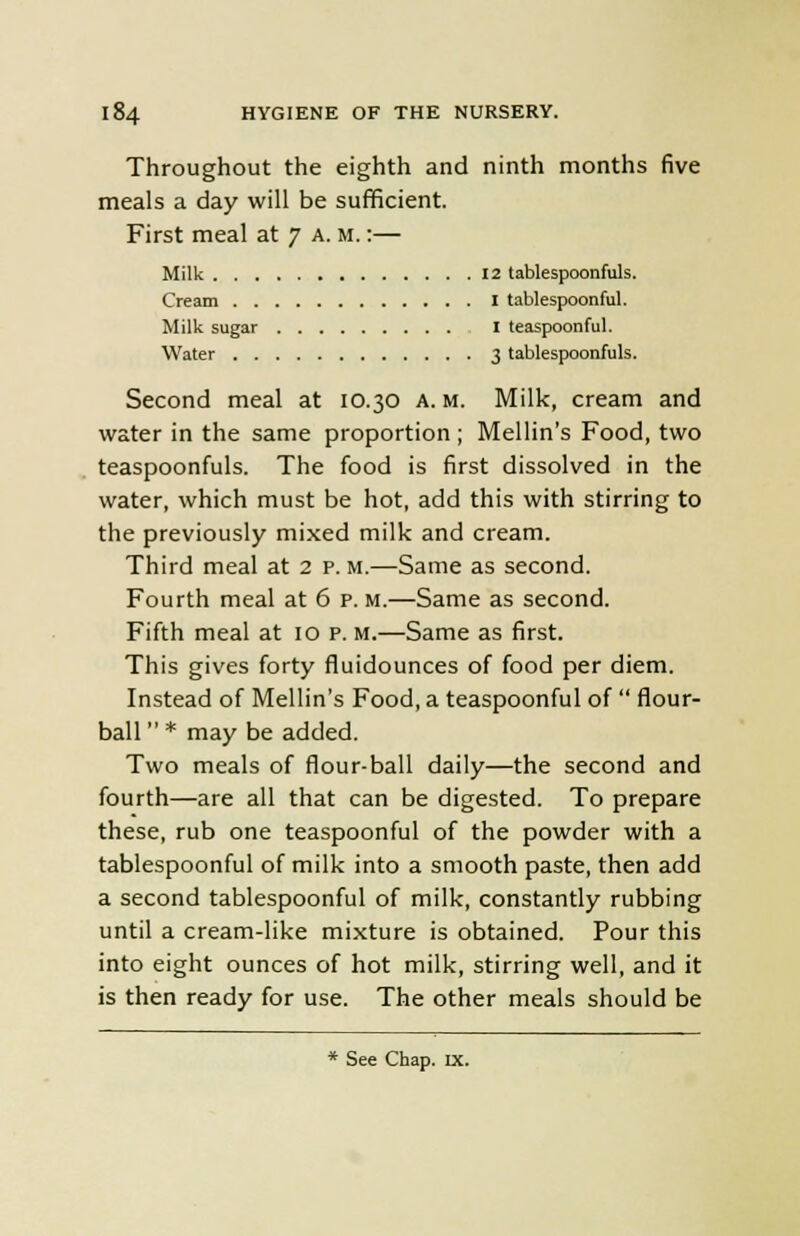 Throughout the eighth and ninth months five meals a day will be sufficient. First meal at 7 a. m. :— Milk 12 tablespoonfuls. Cream I tablespoonful. Milk sugar I teaspoonful. Water 3 tablespoonfuls. Second meal at 10.30 A. m. Milk, cream and water in the same proportion ; Mellin's Food, two teaspoonfuls. The food is first dissolved in the water, which must be hot, add this with stirring to the previously mixed milk and cream. Third meal at 2 p. m.—Same as second. Fourth meal at 6 p. m.—Same as second. Fifth meal at 10 p. m.—Same as first. This gives forty fluidounces of food per diem. Instead of Mellin's Food, a teaspoonful of  flour- ball  * may be added. Two meals of flour-ball daily—the second and fourth—are all that can be digested. To prepare these, rub one teaspoonful of the powder with a tablespoonful of milk into a smooth paste, then add a second tablespoonful of milk, constantly rubbing until a cream-like mixture is obtained. Pour this into eight ounces of hot milk, stirring well, and it is then ready for use. The other meals should be