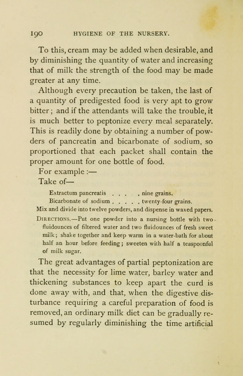 To this, cream may be added when desirable, and by diminishing the quantity of water and increasing that of milk the strength of the food may be made greater at any time. Although every precaution be taken, the last of a quantity of predigested food is very apt to grow bitter ; and if the attendants will take the trouble, it is much better to peptonize every meal separately. This is readily done by obtaining a number of pow- ders of pancreatin and bicarbonate of sodium, so proportioned that each packet shall contain the proper amount for one bottle of food. For example :— Take of— Extractum pancreatis ... . nine grains. Bicarbonate of sodium twenty-four grains. Mix and divide into twelve powders, and dispense in waxed papers. Directions.—Put one powder into a nursing bottle with two- fluidounces of filtered water and two fluidounces of fresh sweet milk; shake together and keep warm in a water-bath for about half an hour before feeding; sweeten with half a teaspoonful of milk sugar. The great advantages of partial peptonization are that the necessity for lime water, barley water and thickening substances to keep apart the curd is done away with, and that, when the digestive dis- turbance requiring a careful preparation of food is removed, an ordinary milk diet can be gradually re- sumed by regularly diminishing the time artificial