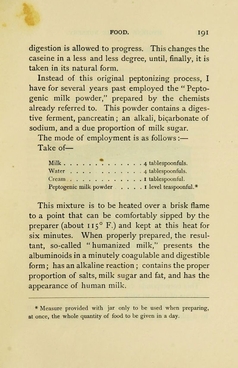 digestion is allowed to progress. This changes the caseine in a less and less degree, until, finally, it is taken in its natural form. Instead of this original peptonizing process, I have for several years past employed the Pepto- genic milk powder, prepared by the chemists already referred to. This powder contains a diges- tive ferment, pancreatin; an alkali, bicarbonate of sodium, and a due proportion of milk sugar. The mode of employment is as follows:— Take of— Milk 4 tablespoonfuls. Water 4 tablespoonfuls. Cream I tablespoonful. Peptogenic milk powder .... I level teaspoonful.* This mixture is to be heated over a brisk flame to a point that can be comfortably sipped by the preparer (about 115° F.) and kept at this heat for six minutes. When properly prepared, the resul- tant, so-called humanized milk, presents the albuminoids in a minutely coagulable and digestible form; has an alkaline reaction; contains the proper proportion of salts, milk sugar and fat, and has the appearance of human milk. * Measure provided with jar only to be used when preparing, at once, the whole quantity of food to be given in a day.