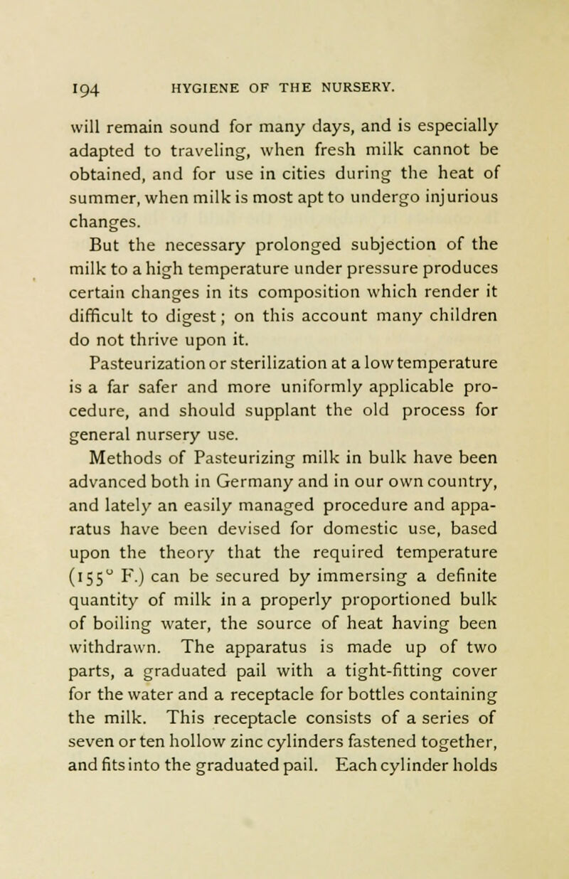 will remain sound for many days, and is especially adapted to traveling, when fresh milk cannot be obtained, and for use in cities during the heat of summer, when milk is most apt to undergo injurious changes. But the necessary prolonged subjection of the milk to a high temperature under pressure produces certain changes in its composition which render it difficult to digest; on this account many children do not thrive upon it. Pasteurization or sterilization at a low temperature is a far safer and more uniformly applicable pro- cedure, and should supplant the old process for general nursery use. Methods of Pasteurizing milk in bulk have been advanced both in Germany and in our own country, and lately an easily managed procedure and appa- ratus have been devised for domestic use, based upon the theory that the required temperature (155 F.) can be secured by immersing a definite quantity of milk in a properly proportioned bulk of boiling water, the source of heat having been withdrawn. The apparatus is made up of two parts, a graduated pail with a tight-fitting cover for the water and a receptacle for bottles containing the milk. This receptacle consists of a series of seven or ten hollow zinc cylinders fastened together, and fits into the graduated pail. Each cylinder holds