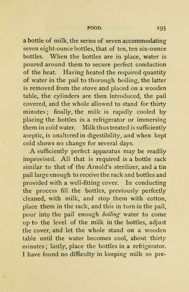 a bottle of milk, the series of seven accommodating seven eight-ounce bottles, that of ten, ten six-ounce bottles. When the bottles are in place, water is poured around them to secure perfect conduction of the heat. Having heated the required quantity of water in the pail to thorough boiling, the latter is removed from the stove and placed on a wooden table, the cylinders are then introduced, the pail covered, and the whole allowed to stand for thirty minutes; finally, the milk is rapidly cooled by placing the bottles in a refrigerator or immersing them in cold water. Milk thus treated is sufficiently aseptic, is unaltered in digestibility, and when kept cold shows no change for several days. A sufficiently perfect apparatus may be readily improvised. All that is required is a bottle rack similar to that of the Arnold's sterilizer, and a tin pail large enough to receive the rack and bottles and provided with a well-fitting cover. In conducting the process fill the bottles, previously perfectly cleaned, with milk, and stop them with cotton, place them in the rack, and this in turn in the pail, pour into the pail enough boiling water to come up to the level of the milk in the bottles, adjust the cover, and let the whole stand on a wooden table until the water becomes cool, about thirty minutes; lastly, place the bottles in a refrigerator. I have found no difficulty in keeping milk so pre-