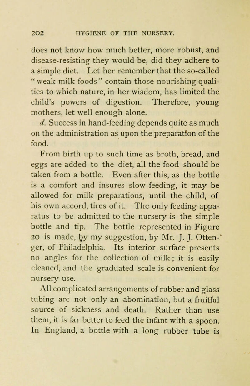 does not know how much better, more robust, and disease-resisting they would be, did they adhere to a simple diet. Let her remember that the so-called weak milk foods contain those nourishing quali- ties to which nature, in her wisdom, has limited the child's powers of digestion. Therefore, young mothers, let well enough alone. d. Success in hand-feeding depends quite as much on the administration as upon the preparation of the food. From birth up to such time as broth, bread, and eggs are added to the diet, all the food should be taken from a bottle. Even after this, as the bottle is a comfort and insures slow feeding, it may be allowed for milk preparations, until the child, of his own accord, tires of it. The only feeding appa- ratus to be admitted to the nursery is the simple bottle and tip. The bottle represented in Figure 20 is made, by my suggestion, by Mr. J. J. Otten- ger, of Philadelphia. Its interior surface presents no angles for the collection of milk ; it is easily cleaned, and the graduated scale is convenient for nursery use. All complicated arrangements of rubber and glass tubing are not only an abomination, but a fruitful source of sickness and death. Rather than use them, it is far better to feed the infant with a spoon. In England, a bottle with a long rubber tube is