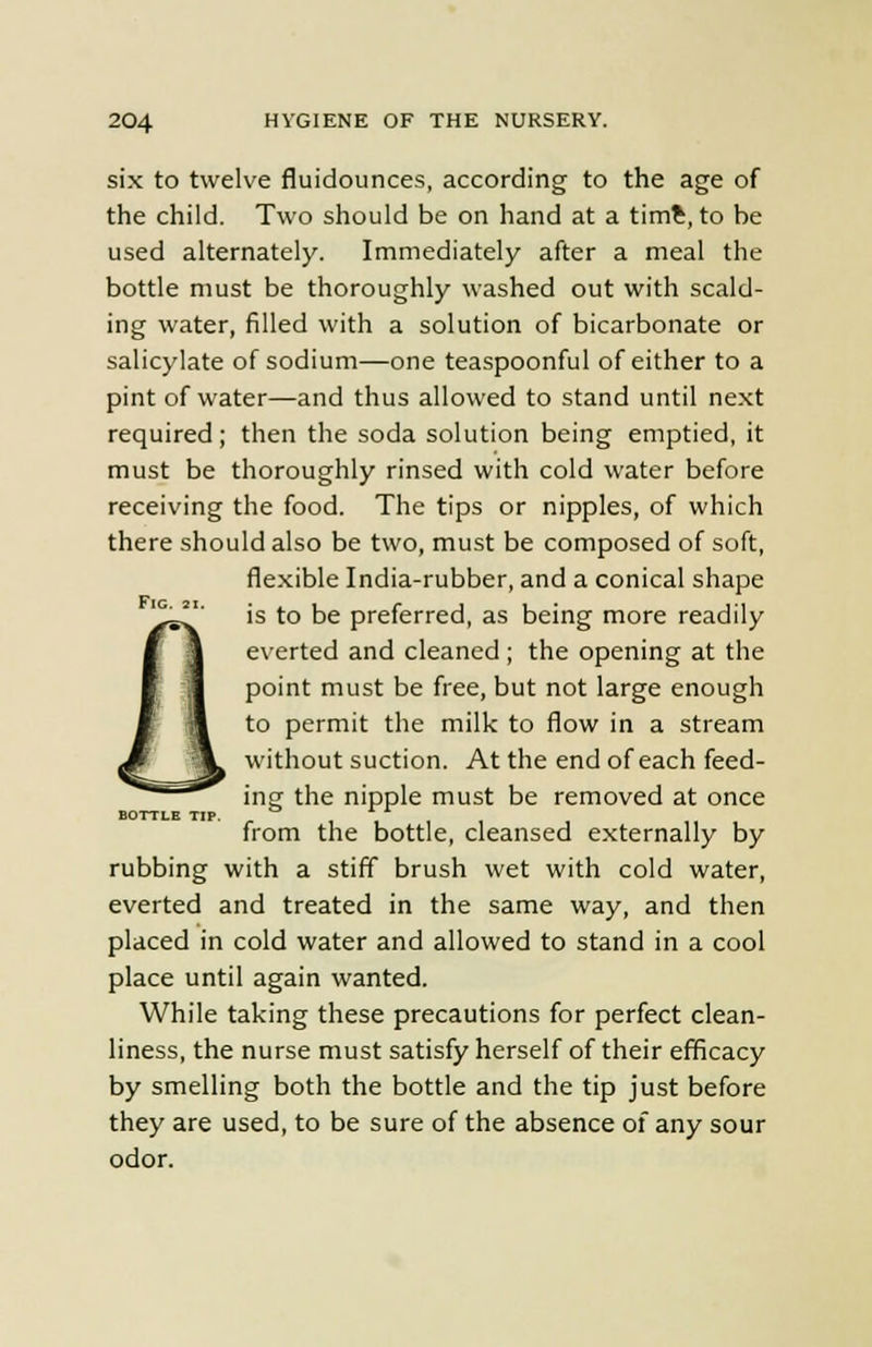 six to twelve fluidounces, according to the age of the child. Two should be on hand at a time, to be used alternately. Immediately after a meal the bottle must be thoroughly washed out with scald- ing water, filled with a solution of bicarbonate or salicylate of sodium—one teaspoonful of either to a pint of water—and thus allowed to stand until next required; then the soda solution being emptied, it must be thoroughly rinsed with cold water before receiving the food. The tips or nipples, of which there should also be two, must be composed of soft, flexible India-rubber, and a conical shape is to be preferred, as being more readily everted and cleaned; the opening at the point must be free, but not large enough to permit the milk to flow in a stream without suction. At the end of each feed- ing the nipple must be removed at once from the bottle, cleansed externally by rubbing with a stiff brush wet with cold water, everted and treated in the same way, and then placed in cold water and allowed to stand in a cool place until again wanted. While taking these precautions for perfect clean- liness, the nurse must satisfy herself of their efficacy by smelling both the bottle and the tip just before they are used, to be sure of the absence of any sour odor. BOTTLE TIP.