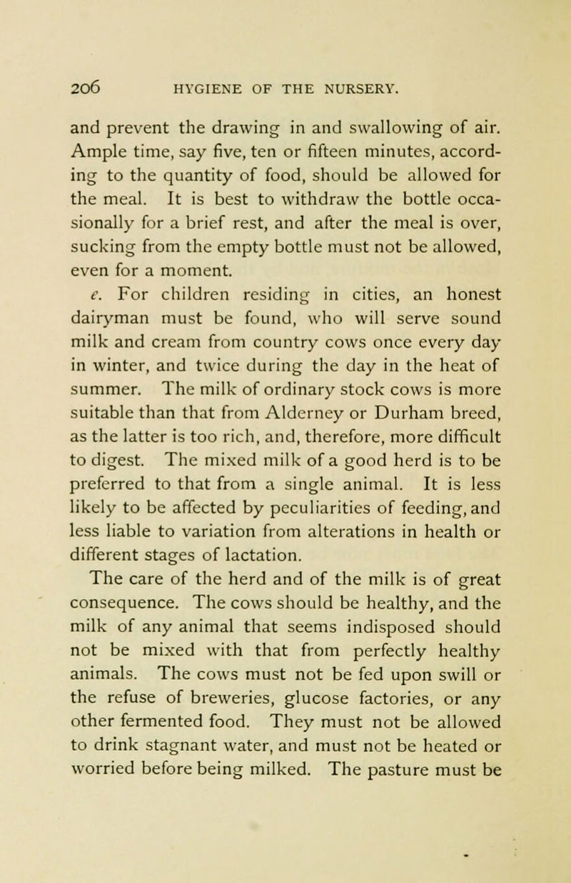 and prevent the drawing in and swallowing of air. Ample time, say five, ten or fifteen minutes, accord- ing to the quantity of food, should be allowed for the meal. It is best to withdraw the bottle occa- sionally for a brief rest, and after the meal is over, sucking from the empty bottle must not be allowed, even for a moment. e. For children residing in cities, an honest dairyman must be found, who will serve sound milk and cream from country cows once every day in winter, and twice during the day in the heat of summer. The milk of ordinary stock cows is more suitable than that from Alderney or Durham breed, as the latter is too rich, and, therefore, more difficult to digest. The mixed milk of a good herd is to be preferred to that from a single animal. It is less likely to be affected by peculiarities of feeding, and less liable to variation from alterations in health or different stages of lactation. The care of the herd and of the milk is of great consequence. The cows should be healthy, and the milk of any animal that seems indisposed should not be mixed with that from perfectly healthy animals. The cows must not be fed upon swill or the refuse of breweries, glucose factories, or any other fermented food. They must not be allowed to drink stagnant water, and must not be heated or worried before being milked. The pasture must be
