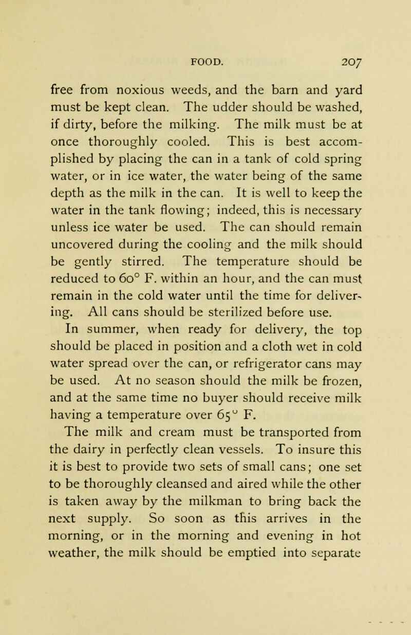 free from noxious weeds, and the barn and yard must be kept clean. The udder should be washed, if dirty, before the milking. The milk must be at once thoroughly cooled. This is best accom- plished by placing the can in a tank of cold spring water, or in ice water, the water being of the same depth as the milk in the can. It is well to keep the water in the tank flowing; indeed, this is necessary unless ice water be used. The can should remain uncovered during the cooling and the milk should be gently stirred. The temperature should be reduced to 6o° F. within an hour, and the can must remain in the cold water until the time for deliver- ing. All cans should be sterilized before use. In summer, when ready for delivery, the top should be placed in position and a cloth wet in cold water spread over the can, or refrigerator cans may be used. At no season should the milk be frozen, and at the same time no buyer should receive milk having a temperature over 65 F. The milk and cream must be transported from the dairy in perfectly clean vessels. To insure this it is best to provide two sets of small cans; one set to be thoroughly cleansed and aired while the other is taken away by the milkman to bring back the next supply. So soon as this arrives in the morning, or in the morning and evening in hot weather, the milk should be emptied into separate