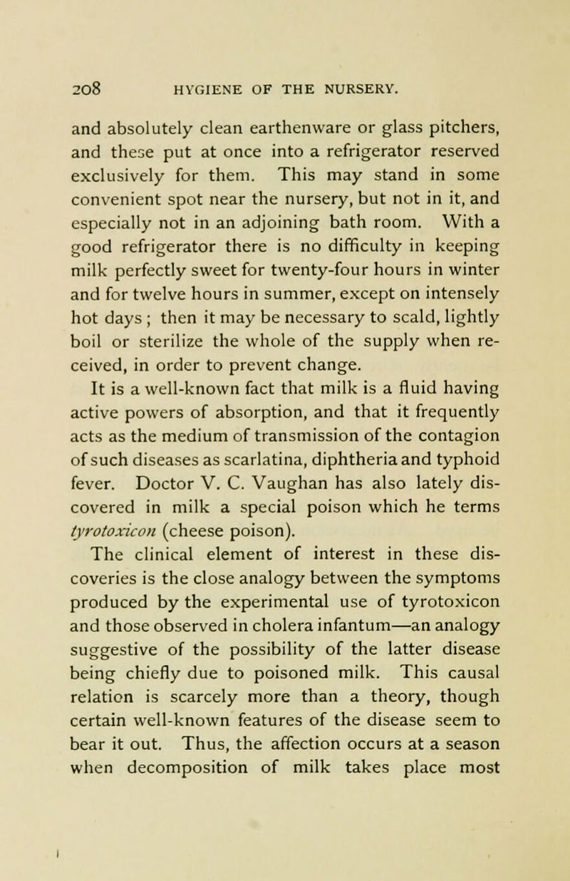 and absolutely clean earthenware or glass pitchers, and these put at once into a refrigerator reserved exclusively for them. This may stand in some convenient spot near the nursery, but not in it, and especially not in an adjoining bath room. With a good refrigerator there is no difficulty in keeping milk perfectly sweet for twenty-four hours in winter and for twelve hours in summer, except on intensely hot days ; then it may be necessary to scald, lightly boil or sterilize the whole of the supply when re- ceived, in order to prevent change. It is a well-known fact that milk is a fluid having active powers of absorption, and that it frequently acts as the medium of transmission of the contagion of such diseases as scarlatina, diphtheria and typhoid fever. Doctor V. C. Vaughan has also lately dis- covered in milk a special poison which he terms tyrotoxicon (cheese poison). The clinical element of interest in these dis- coveries is the close analogy between the symptoms produced by the experimental use of tyrotoxicon and those observed in cholera infantum—an analogy suggestive of the possibility of the latter disease being chiefly due to poisoned milk. This causal relation is scarcely more than a theory, though certain well-known features of the disease seem to bear it out. Thus, the affection occurs at a season when decomposition of milk takes place most