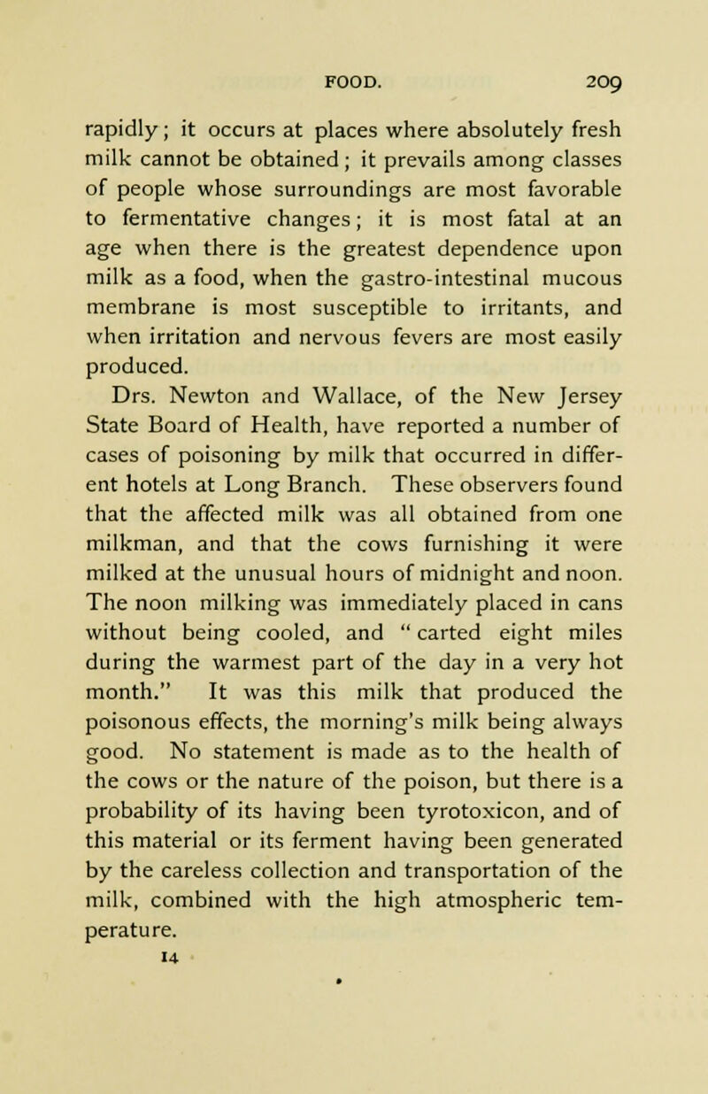 rapidly; it occurs at places where absolutely fresh milk cannot be obtained ; it prevails among classes of people whose surroundings are most favorable to fermentative changes; it is most fatal at an age when there is the greatest dependence upon milk as a food, when the gastro-intestinal mucous membrane is most susceptible to irritants, and when irritation and nervous fevers are most easily produced. Drs. Newton and Wallace, of the New Jersey State Board of Health, have reported a number of cases of poisoning by milk that occurred in differ- ent hotels at Long Branch. These observers found that the affected milk was all obtained from one milkman, and that the cows furnishing it were milked at the unusual hours of midnight and noon. The noon milking was immediately placed in cans without being cooled, and  carted eight miles during the warmest part of the day in a very hot month. It was this milk that produced the poisonous effects, the morning's milk being always good. No statement is made as to the health of the cows or the nature of the poison, but there is a probability of its having been tyrotoxicon, and of this material or its ferment having been generated by the careless collection and transportation of the milk, combined with the high atmospheric tem- perature. 14