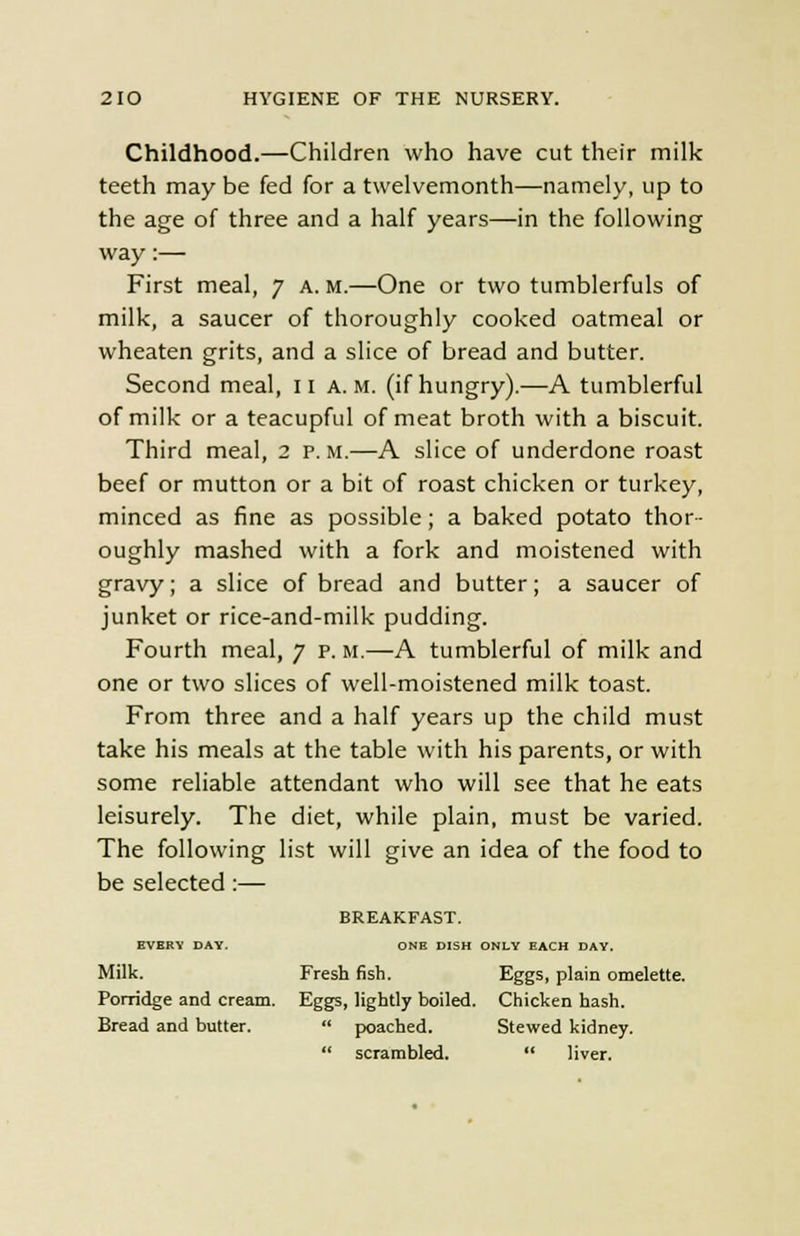 Childhood.—Children who have cut their milk teeth may be fed for a twelvemonth—namely, up to the age of three and a half years—in the following way:— First meal, 7 a. m.—One or two tumblerfuls of milk, a saucer of thoroughly cooked oatmeal or wheaten grits, and a slice of bread and butter. Second meal, 11 a.m. (if hungry).—A tumblerful of milk or a teacupful of meat broth with a biscuit. Third meal, 2 p. M.—A slice of underdone roast beef or mutton or a bit of roast chicken or turkey, minced as fine as possible; a baked potato thor- oughly mashed with a fork and moistened with gravy; a slice of bread and butter; a saucer of junket or rice-and-milk pudding. Fourth meal, 7 p. M.—A tumblerful of milk and one or two slices of well-moistened milk toast. From three and a half years up the child must take his meals at the table with his parents, or with some reliable attendant who will see that he eats leisurely. The diet, while plain, must be varied. The following list will give an idea of the food to be selected:— BREAKFAST. BVERY DAY. ONE DISH ONLY EACH DAY. Milk. Fresh fish. Eggs, plain omelette. Porridge and cream. Eggs, lightly boiled. Chicken hash. Bread and butter. poached. Stewed kidney. scrambled. liver.