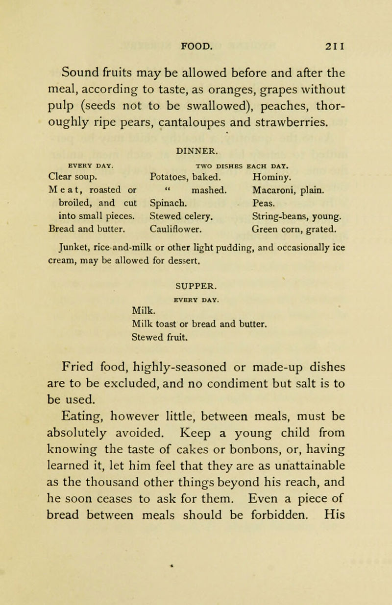 Sound fruits maybe allowed before and after the meal, according to taste, as oranges, grapes without pulp (seeds not to be swallowed), peaches, thor- oughly ripe pears, cantaloupes and strawberries. DINNER. EVERY DAY. TWO DISHES EACH DAY. Clear soup. Potatoes, baked. Hominy. Meat, roasted or mashed. Macaroni, plain. broiled, and cut Spinach. Peas. into small pieces. Stewed celery. String-beans, young. Bread and butter. Cauliflower. Green corn, grated. Junket, riceand-milk or other light pudding, and occasionally ice cream, may be allowed for dessert. SUPPER. EVERY DAY. Milk. Milk toast or bread and butter. Stewed fruit. Fried food, highly-seasoned or made-up dishes are to be excluded, and no condiment but salt is to be used. Eating, however little, between meals, must be absolutely avoided. Keep a young child from knowing the taste of cakes or bonbons, or, having learned it, let him feel that they are as unattainable as the thousand other things beyond his reach, and he soon ceases to ask for them. Even a piece of bread between meals should be forbidden. His