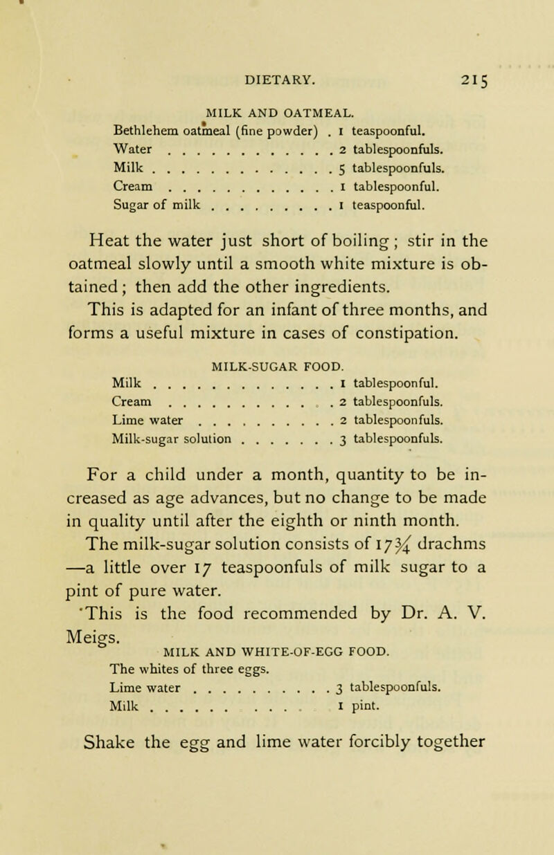 MILK AND OATMEAL. Bethlehem oatmeal (fine powder) . 1 teaspoonful. Water 2 tablespoonfuls. Milk 5 tablespoonfuls. Cream I tablespoonful. Sugar of milk I teaspoonful. Heat the water just short of boiling ; stir in the oatmeal slowly until a smooth white mixture is ob- tained ; then add the other ingredients. This is adapted for an infant of three months, and forms a useful mixture in cases of constipation. MILK-SUGAR FOOD. Milk I tablespoonful. Cream .2 tablespoonfuls. Lime water 2 tablespoonfuls. Milk-sugar solution 3 tablespoonfuls. For a child under a month, quantity to be in- creased as age advances, but no change to be made in quality until after the eighth or ninth month. The milk-sugar solution consists of 17^ drachms —a little over 17 teaspoonfuls of milk sugar to a pint of pure water. 'This is the food recommended by Dr. A. V. Meigs. MILK AND WHITE-OF-EGG FOOD. The whites of three eggs. Lime water 3 tablespoonfuls. Milk I pint. Shake the egg and lime water forcibly together