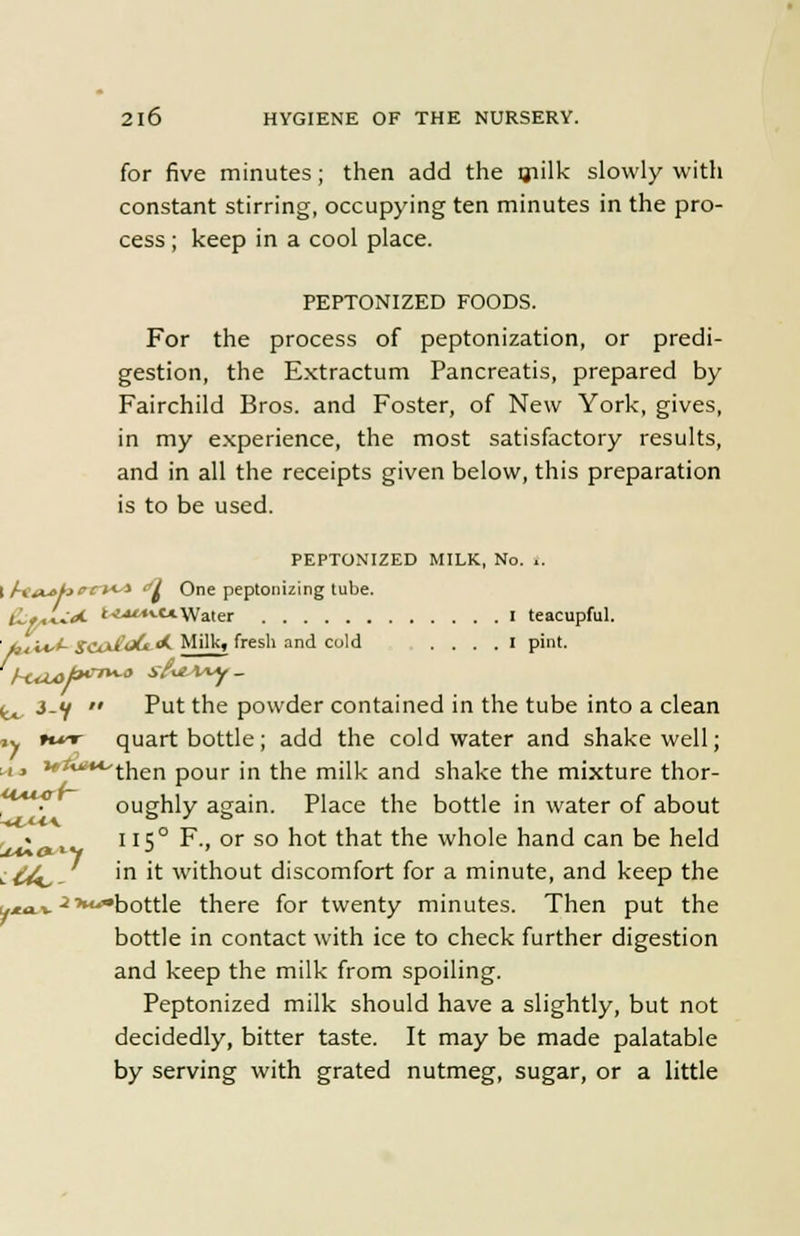 for five minutes; then add the milk slowly with constant stirring, occupying ten minutes in the pro- cess ; keep in a cool place. PEPTONIZED FOODS. For the process of peptonization, or predi- gestion, the Extractum Pancreatis, prepared by Fairchild Bros, and Foster, of New York, gives, in my experience, the most satisfactory results, and in all the receipts given below, this preparation is to be used. PEPTONIZED MILK, No. t, ( AHL*hecus* ol One peptonizing tube. (LfJuA *•*«*■«*Water I teacupful. ■ t,±i*J- s<ux&<&<*- Milk, fresh and cold I pint. ^ 3-f  Put the powder contained in the tube into a clean ,y tr quart bottle; add the cold water and shake well; '*J**-'then pour in the milk and shake the mixture thor- ^^ oughly again. Place the bottle in water of about « , I IS0 F., or so hot that the whole hand can be held ;&^_ in it without discomfort for a minute, and keep the ^v ■i,M^bottle there for twenty minutes. Then put the bottle in contact with ice to check further digestion and keep the milk from spoiling. Peptonized milk should have a slightly, but not decidedly, bitter taste. It may be made palatable by serving with grated nutmeg, sugar, or a little