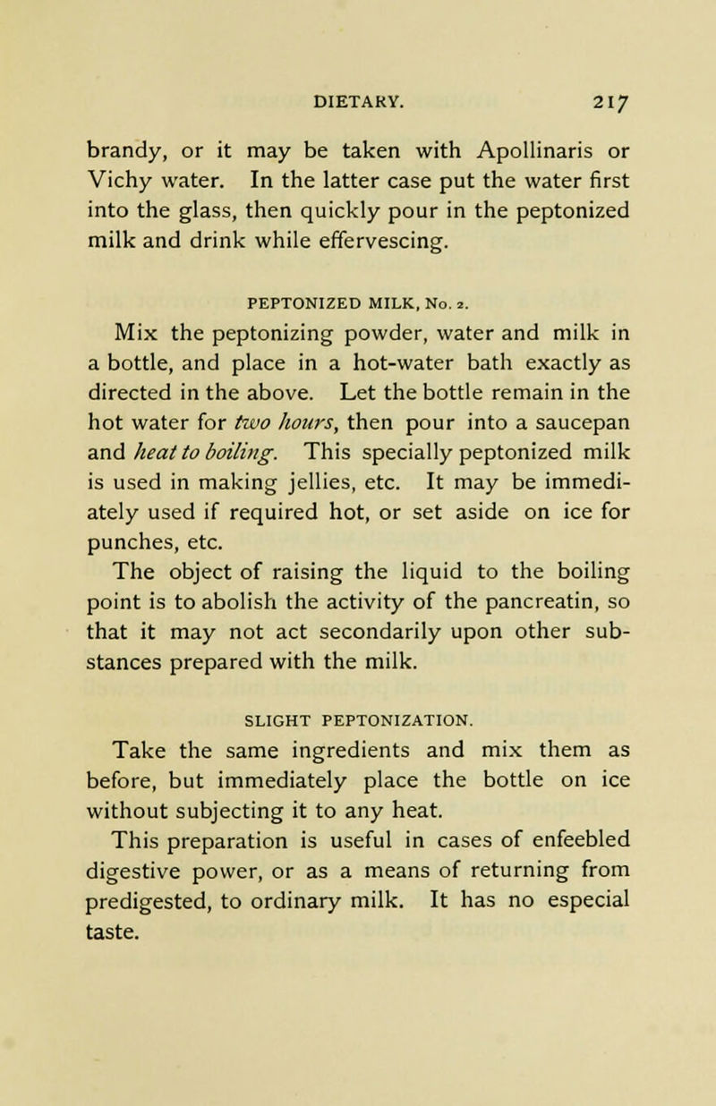 brandy, or it may be taken with Apollinaris or Vichy water. In the latter case put the water first into the glass, then quickly pour in the peptonized milk and drink while effervescing. PEPTONIZED MILK, No. 2. Mix the peptonizing powder, water and milk in a bottle, and place in a hot-water bath exactly as directed in the above. Let the bottle remain in the hot water for two hours, then pour into a saucepan and heat to boiling. This specially peptonized milk is used in making jellies, etc. It may be immedi- ately used if required hot, or set aside on ice for punches, etc. The object of raising the liquid to the boiling point is to abolish the activity of the pancreatin, so that it may not act secondarily upon other sub- stances prepared with the milk. SLIGHT PEPTONIZATION. Take the same ingredients and mix them as before, but immediately place the bottle on ice without subjecting it to any heat. This preparation is useful in cases of enfeebled digestive power, or as a means of returning from predigested, to ordinary milk. It has no especial taste.