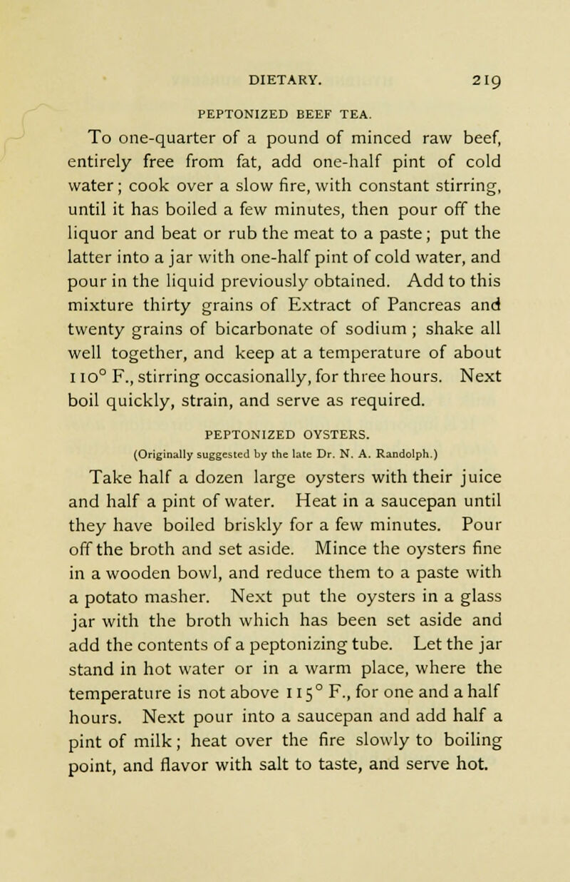 PEPTONIZED BEEF TEA. To one-quarter of a pound of minced raw beef, entirely free from fat, add one-half pint of cold water ; cook over a slow fire, with constant stirring, until it has boiled a few minutes, then pour off the liquor and beat or rub the meat to a paste; put the latter into a jar with one-half pint of cold water, and pour in the liquid previously obtained. Add to this mixture thirty grains of Extract of Pancreas and twenty grains of bicarbonate of sodium ; shake all well together, and keep at a temperature of about I io0 F., stirring occasionally, for three hours. Next boil quickly, strain, and serve as required. PEPTONIZED OYSTERS. (Originally suggested by the late Dr. N. A. Randolph.) Take half a dozen large oysters with their juice and half a pint of water. Heat in a saucepan until they have boiled briskly for a few minutes. Pour off the broth and set aside. Mince the oysters fine in a wooden bowl, and reduce them to a paste with a potato masher. Next put the oysters in a glass jar with the broth which has been set aside and add the contents of a peptonizing tube. Let the jar stand in hot water or in a warm place, where the temperature is not above 1150 F., for one and a half hours. Next pour into a saucepan and add half a pint of milk; heat over the fire slowly to boiling point, and flavor with salt to taste, and serve hot.
