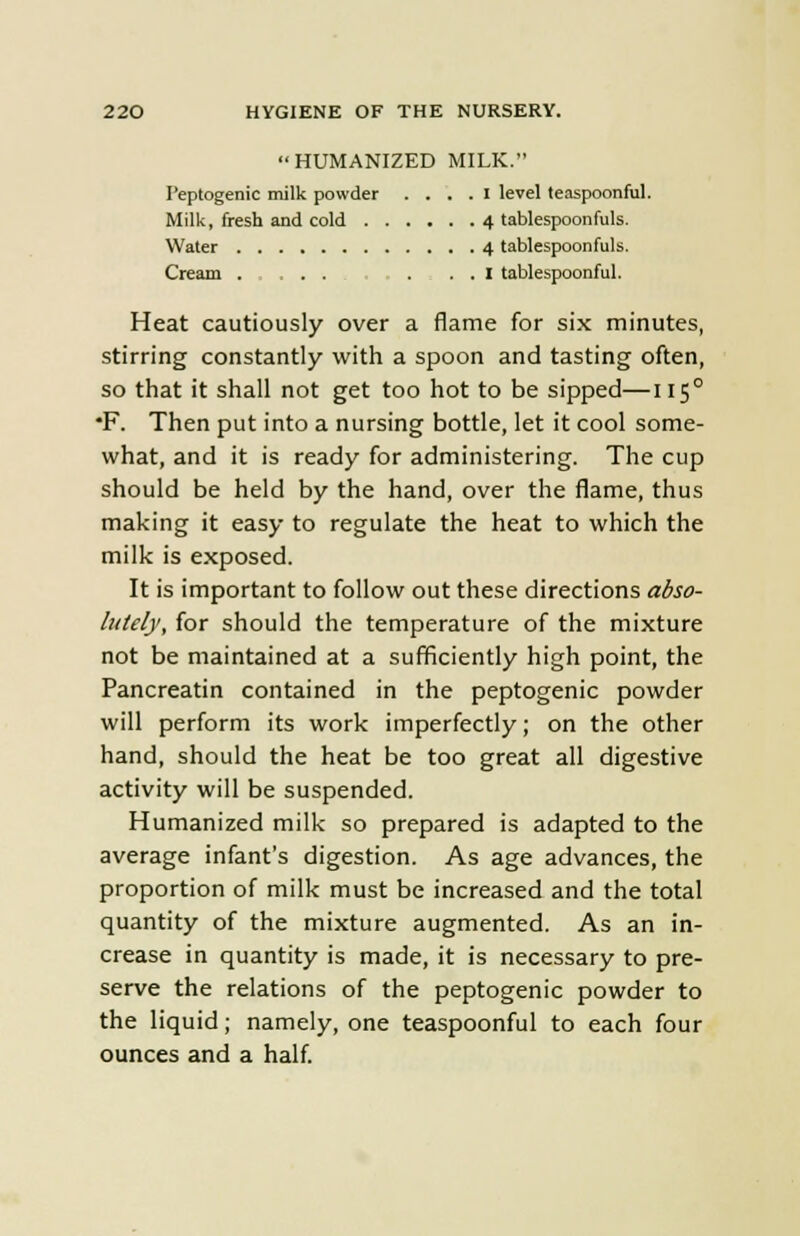 HUMANIZED MILK. Peptogenic milk powder .... I level teaspoonful. Milk, fresh and cold 4 tablespoonfuls. Water 4 tablespoonfuls. Cream . . . . ... I tablespoonful. Heat cautiously over a flame for six minutes, stirring constantly with a spoon and tasting often, so that it shall not get too hot to be sipped—1150 *F. Then put into a nursing bottle, let it cool some- what, and it is ready for administering. The cup should be held by the hand, over the flame, thus making it easy to regulate the heat to which the milk is exposed. It is important to follow out these directions abso- lutely, for should the temperature of the mixture not be maintained at a sufficiently high point, the Pancreatin contained in the peptogenic powder will perform its work imperfectly; on the other hand, should the heat be too great all digestive activity will be suspended. Humanized milk so prepared is adapted to the average infant's digestion. As age advances, the proportion of milk must be increased and the total quantity of the mixture augmented. As an in- crease in quantity is made, it is necessary to pre- serve the relations of the peptogenic powder to the liquid; namely, one teaspoonful to each four ounces and a half.