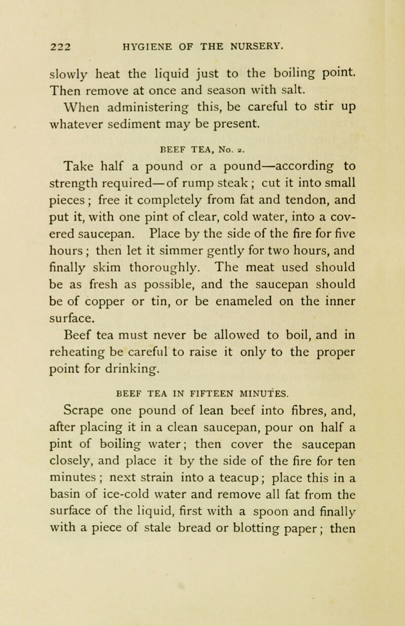 slowly heat the liquid just to the boiling point. Then remove at once and season with salt. When administering this, be careful to stir up whatever sediment may be present. BEEF TEA, No. z. Take half a pound or a pound—according to strength required—of rump steak ; cut it into small pieces; free it completely from fat and tendon, and put it, with one pint of clear, cold water, into a cov- ered saucepan. Place by the side of the fire for five hours ; then let it simmer gently for two hours, and finally skim thoroughly. The meat used should be as fresh as possible, and the saucepan should be of copper or tin, or be enameled on the inner surface. Beef tea must never be allowed to boil, and in reheating be careful to raise it only to the proper point for drinking. BEEF TEA IN FIFTEEN MINUTES. Scrape one pound of lean beef into fibres, and, after placing it in a clean saucepan, pour on half a pint of boiling water; then cover the saucepan closely, and place it by the side of the fire for ten minutes ; next strain into a teacup; place this in a basin of ice-cold water and remove all fat from the surface of the liquid, first with a spoon and finally with a piece of stale bread or blotting paper; then
