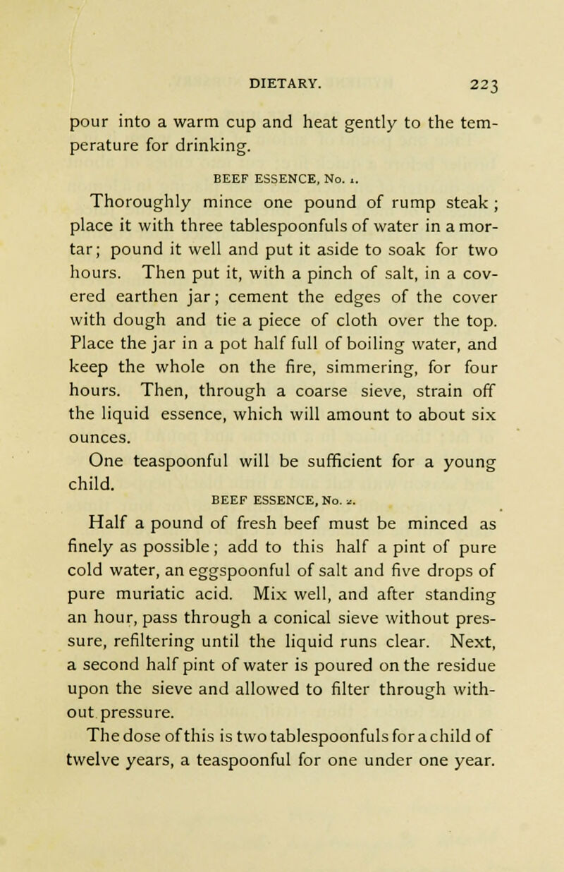 pour into a warm cup and heat gently to the tem- perature for drinking. BEEF ESSENCE, No. 1. Thoroughly mince one pound of rump steak ; place it with three tablespoonfuls of water in a mor- tar; pound it well and put it aside to soak for two hours. Then put it, with a pinch of salt, in a cov- ered earthen jar; cement the edges of the cover with dough and tie a piece of cloth over the top. Place the jar in a pot half full of boiling water, and keep the whole on the fire, simmering, for four hours. Then, through a coarse sieve, strain off the liquid essence, which will amount to about six ounces. One teaspoonful will be sufficient for a young child. BEEF ESSENCE, No. *. Half a pound of fresh beef must be minced as finely as possible; add to this half a pint of pure cold water, an eggspoonful of salt and five drops of pure muriatic acid. Mix well, and after standing an hour, pass through a conical sieve without pres- sure, refiltering until the liquid runs clear. Next, a second half pint of water is poured on the residue upon the sieve and allowed to filter through with- out pressure. The dose of this is two tablespoonfuls for a child of twelve years, a teaspoonful for one under one year.