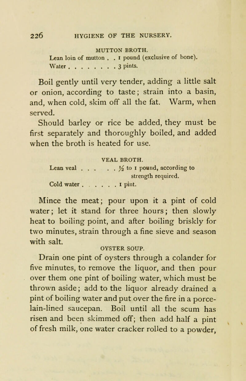 MUTTON BROTH. Lean loin of mutton . . I pound (exclusive of bone). Water 3 pints. Boil gently until very tender, adding a little salt or onion, according to taste; strain into a basin, and, when cold, skim off all the fat. Warm, when served. Should barley or rice be added, they must be first separately and thoroughly boiled, and added when the broth is heated for use. VEAL BROTH. Lean veal ^ to I pound, according to strength required. Cold water I pint. Mince the meat; pour upon it a pint of cold water; let it stand for three hours; then slowly heat to boiling point, and after boiling briskly for two minutes, strain through a fine sieve and season with salt. OYSTER SOUP. Drain one pint of oysters through a colander for five minutes, to remove the liquor, and then pour over them one pint of boiling water, which must be thrown aside; add to the liquor already drained a pint of boiling water and put over the fire in a porce- lain-lined saucepan. Boil until all the scum has risen and been skimmed off; then add half a pint of fresh milk, one water cracker rolled to a powder,