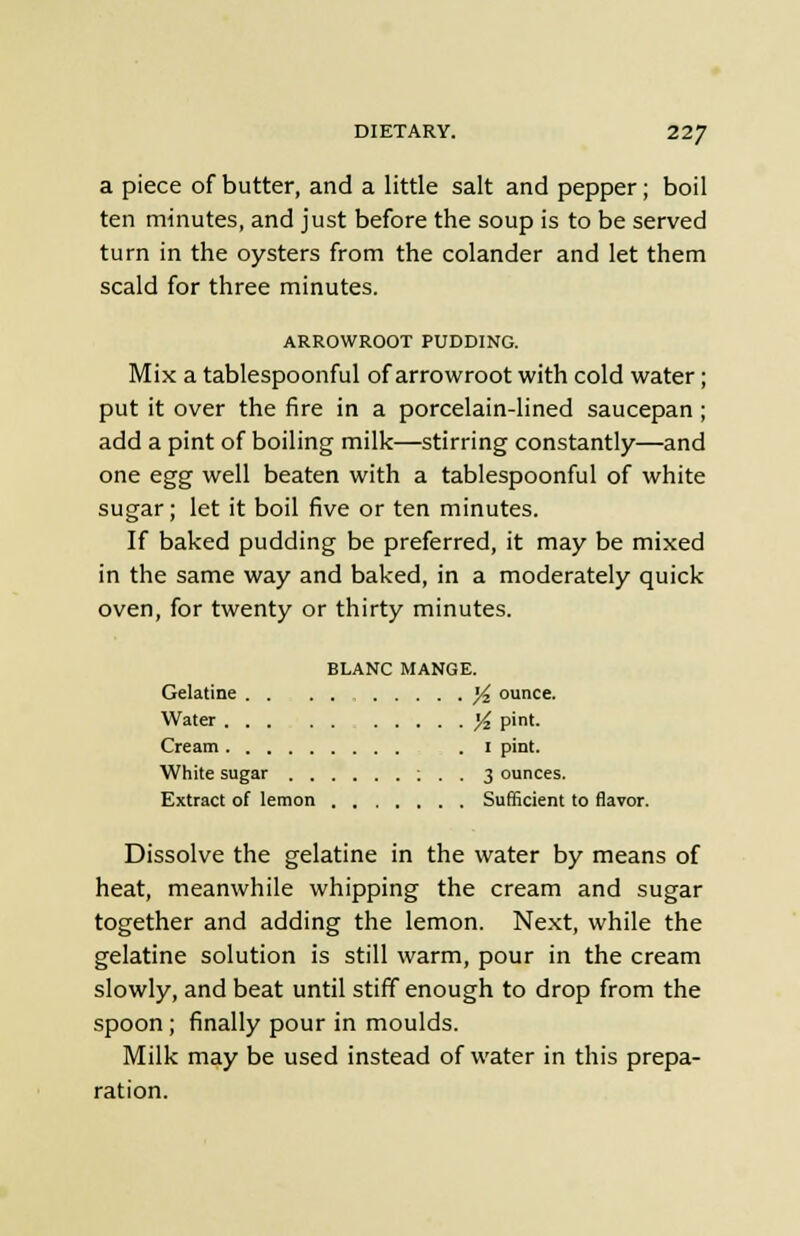 a piece of butter, and a little salt and pepper; boil ten minutes, and just before the soup is to be served turn in the oysters from the colander and let them scald for three minutes. ARROWROOT PUDDING. Mix a tablespoonful of arrowroot with cold water; put it over the fire in a porcelain-lined saucepan; add a pint of boiling milk—stirring constantly—and one egg well beaten with a tablespoonful of white sugar; let it boil five or ten minutes. If baked pudding be preferred, it may be mixed in the same way and baked, in a moderately quick oven, for twenty or thirty minutes. BLANC MANGE. Gelatine yz ounce. Water j£ pint. Cream .1 pint. White sugar : . . 3 ounces. Extract of lemon Sufficient to flavor. Dissolve the gelatine in the water by means of heat, meanwhile whipping the cream and sugar together and adding the lemon. Next, while the gelatine solution is still warm, pour in the cream slowly, and beat until stiff enough to drop from the spoon; finally pour in moulds. Milk may be used instead of water in this prepa- ration.