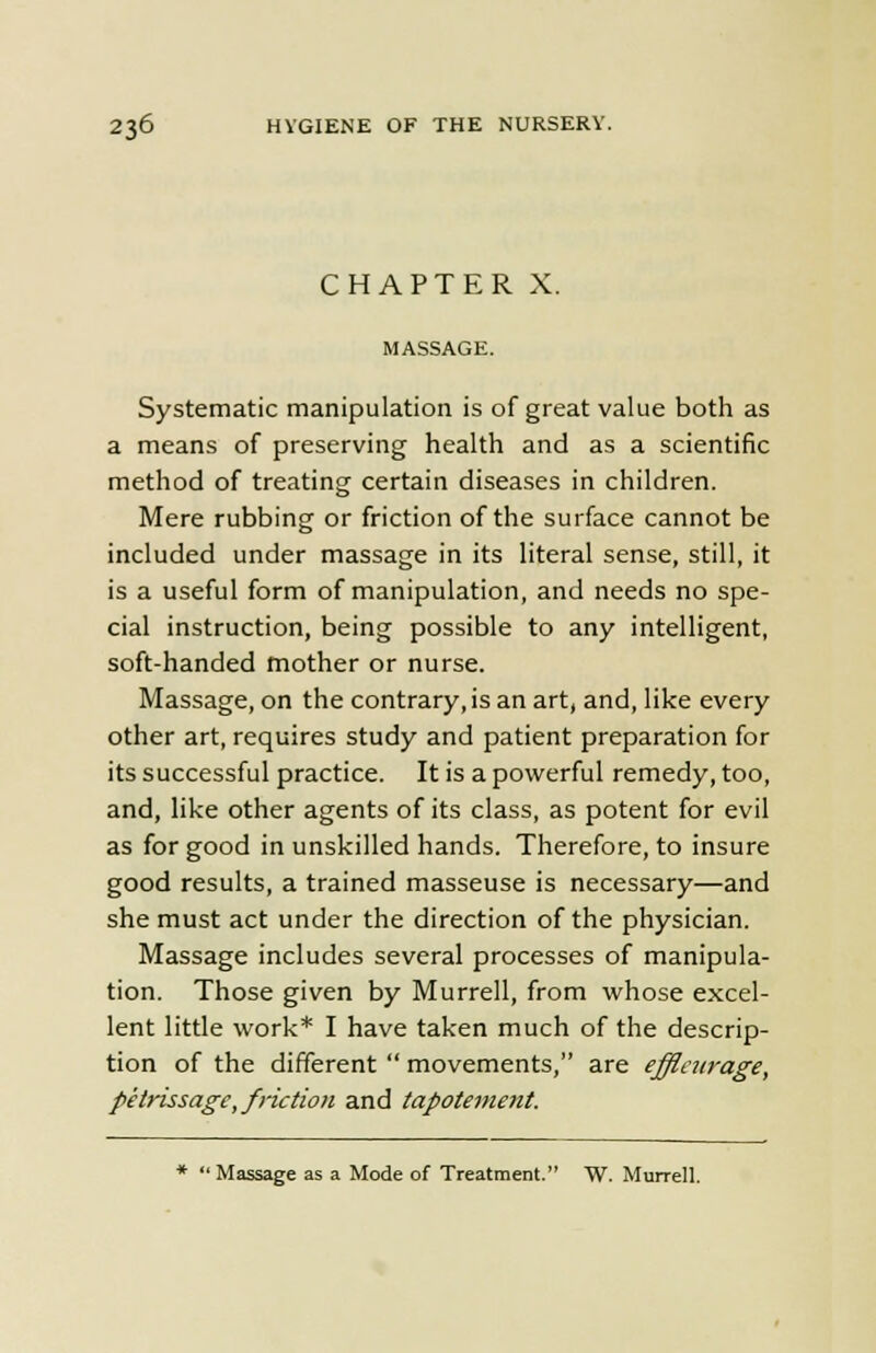 CHAPTER X. MASSAGE. Systematic manipulation is of great value both as a means of preserving health and as a scientific method of treating certain diseases in children. Mere rubbing or friction of the surface cannot be included under massage in its literal sense, still, it is a useful form of manipulation, and needs no spe- cial instruction, being possible to any intelligent, soft-handed mother or nurse. Massage, on the contrary, is an art, and, like every other art, requires study and patient preparation for its successful practice. It is a powerful remedy, too, and, like other agents of its class, as potent for evil as for good in unskilled hands. Therefore, to insure good results, a trained masseuse is necessary—and she must act under the direction of the physician. Massage includes several processes of manipula- tion. Those given by Murrell, from whose excel- lent little work* I have taken much of the descrip- tion of the different  movements, are effleurage, petrissage, friction and tapotement. *  Massage as a Mode of Treatment. W. Murrell.