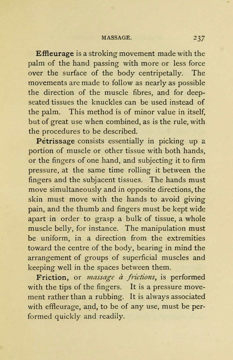 Effleurage is a stroking movement made with the palm of the hand passing with more or less force over the surface of the body centripetally. The movements are made to follow as nearly as possible the direction of the muscle fibres, and for deep- seated tissues the knuckles can be used instead of the palm. This method is of minor value in itself, but of great use when combined, as is the rule, with the procedures to be described. Petrissage consists essentially in picking up a portion of muscle or other tissue with both hands, or the fingers of one hand, and subjecting it to firm pressure, at the same time rolling it between the fingers and the subjacent tissues. The hands must move simultaneously and in opposite directions, the skin must move with the hands to avoid giving pain, and the thumb and fingers must be kept wide apart in order to grasp a bulk of tissue, a whole muscle belly, for instance. The manipulation must be uniform, in a direction from the extremities toward the centre of the body, bearing in mind the arrangement of groups of superficial muscles and keeping well in the spaces between them. Friction, or massage a frictions, is performed with the tips of the fingers. It is a pressure move- ment rather than a rubbing. It is always associated with effleurage, and, to be of any use, must be per- formed quickly and readily.