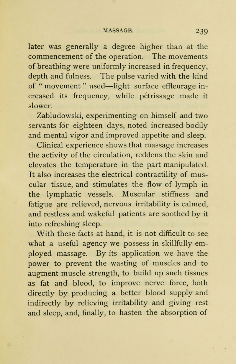 later was generally a degree higher than at the commencement of the operation. The movements of breathing were uniformly increased in frequency, depth and fulness. The pulse varied with the kind of movement used—light surface effleurage in- creased its frequency, while petrissage made it slower. Zabludowski, experimenting on himself and two servants for eighteen days, noted increased bodily and mental vigor and improved appetite and sleep. Clinical experience shows that massage increases the activity of the circulation, reddens the skin and elevates the temperature in the part manipulated. It also increases the electrical contractility of mus- cular tissue, and stimulates the flow of lymph in the lymphatic vessels. Muscular stiffness and fatigue are relieved, nervous irritability is calmed, and restless and wakeful patients are soothed by it into refreshing sleep. With these facts at hand, it is not difficult to see what a useful agency we possess in skillfully em- ployed massage. By its application we have the power to prevent the wasting of muscles and to augment muscle strength, to build up such tissues as fat and blood, to improve nerve force, both directly by producing a better blood supply and indirectly by relieving irritability and giving rest and sleep, and, finally, to hasten the absorption of