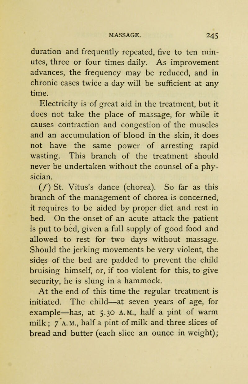 duration and frequently repeated, five to ten min- utes, three or four times daily. As improvement advances, the frequency may be reduced, and in chronic cases twice a day will be sufficient at any time. Electricity is of great aid in the treatment, but it does not take the place of massage, for while it causes contraction and congestion of the muscles and an accumulation of blood in the skin, it does not have the same power of arresting rapid wasting. This branch of the treatment should never be undertaken without the counsel of a phy- sician. (/) St. Vitus's dance (chorea). So far as this branch of the management of chorea is concerned, it requires to be aided by proper diet and rest in bed. On the onset of an acute attack the patient is put to bed, given a full supply of good food and allowed to rest for two days without massage. Should the jerking movements be very violent, the sides of the bed are padded to prevent the child bruising himself, or, if too violent for this, to give security, he is slung in a hammock. At the end of this time the regular treatment is initiated. The child—at seven years of age, for example—has, at 5.30 a.m., half a pint of warm milk; 7 a.m., half a pint of milk and three slices of bread and butter (each slice an ounce in weight);