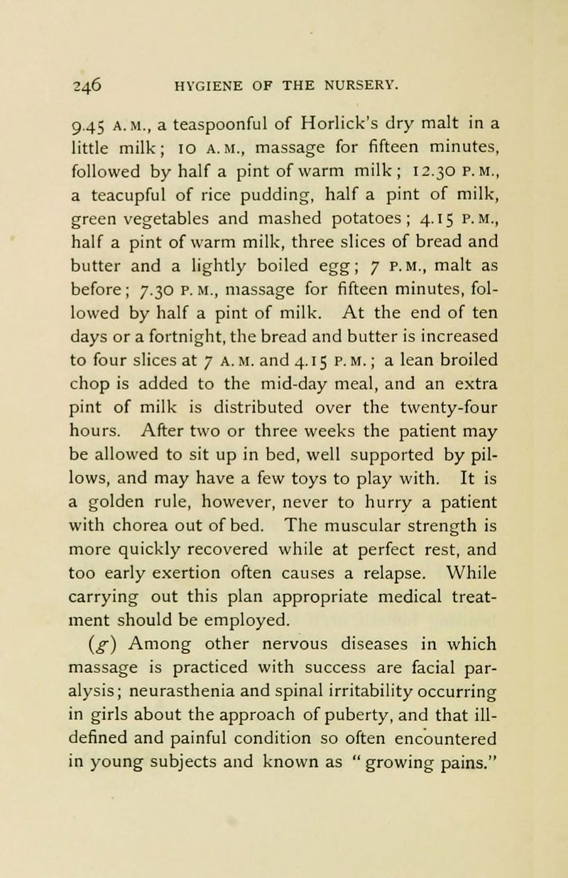 9.45 a.m., a teaspoonful of Horlick's dry malt in a little milk; 10 a.m., massage for fifteen minutes, followed by half a pint of warm milk; 12.30 p.m., a teacupful of rice pudding, half a pint of milk, green vegetables and mashed potatoes; 4.15 p.m., half a pint of warm milk, three slices of bread and butter and a lightly boiled egg; 7 p.m., malt as before; 7.30 p. m., massage for fifteen minutes, fol- lowed by half a pint of milk. At the end of ten days or a fortnight, the bread and butter is increased to four slices at 7 a.m. and 4.15 p.m.; a lean broiled chop is added to the mid-day meal, and an extra pint of milk is distributed over the twenty-four hours. After two or three weeks the patient may be allowed to sit up in bed, well supported by pil- lows, and may have a few toys to play with. It is a golden rule, however, never to hurry a patient with chorea out of bed. The muscular strength is more quickly recovered while at perfect rest, and too early exertion often causes a relapse. While carrying out this plan appropriate medical treat- ment should be employed. {g) Among other nervous diseases in which massage is practiced with success are facial par- alysis; neurasthenia and spinal irritability occurring in girls about the approach of puberty, and that ill- defined and painful condition so often encountered in young subjects and known as growing pains.