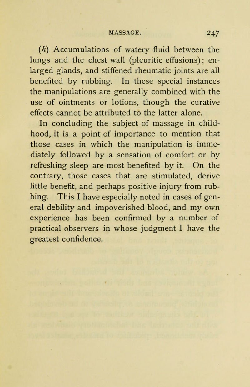(A) Accumulations of watery fluid between the lungs and the chest wall (pleuritic effusions); en- larged glands, and stiffened rheumatic joints are all benefited by rubbing. In these special instances the manipulations are generally combined with the use of ointments or lotions, though the curative effects cannot be attributed to the latter alone. In concluding the subject of massage in child- hood, it is a point of importance to mention that those cases in which the manipulation is imme- diately followed by a sensation of comfort or by refreshing sleep are most benefited by it. On the contrary, those cases that are stimulated, derive little benefit, and perhaps positive injury from rub- bing. This I have especially noted in cases of gen- eral debility and impoverished blood, and my own experience has been confirmed by a number of practical observers in whose judgment I have the greatest confidence.
