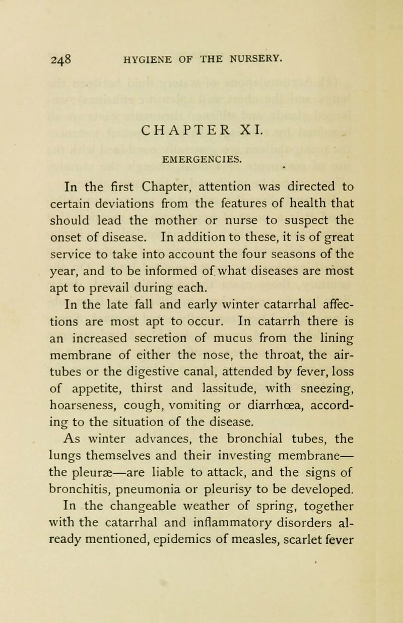 CHAPTER XI. EMERGENCIES. In the first Chapter, attention was directed to certain deviations from the features of health that should lead the mother or nurse to suspect the onset of disease. In addition to these, it is of great service to take into account the four seasons of the year, and to be informed of what diseases are most apt to prevail during each. In the late fall and early winter catarrhal affec- tions are most apt to occur. In catarrh there is an increased secretion of mucus from the lining membrane of either the nose, the throat, the air- tubes or the digestive canal, attended by fever, loss of appetite, thirst and lassitude, with sneezing, hoarseness, cough, vomiting or diarrhoea, accord- ing to the situation of the disease. As winter advances, the bronchial tubes, the lungs themselves and their investing membrane— the pleurae—are liable to attack, and the signs of bronchitis, pneumonia or pleurisy to be developed. In the changeable weather of spring, together with the catarrhal and inflammatory disorders al- ready mentioned, epidemics of measles, scarlet fever
