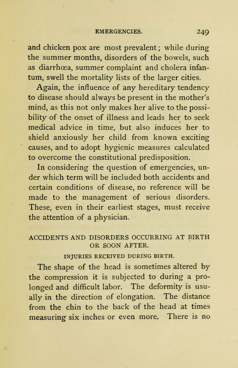 and chicken pox are most prevalent; while during the summer months, disorders of the bowels, such as diarrhcea, summer complaint and cholera infan- tum, swell the mortality lists of the larger cities. Again, the influence of any hereditary tendency to disease should always be present in the mother's mind, as this not only makes her alive to the possi- bility of the onset of illness and leads her to seek medical advice in time, but also induces her to shield anxiously her child from known exciting causes, and to adopt hygienic measures calculated to overcome the constitutional predisposition. In considering the question of emergencies, un- der which term will be included both accidents and certain conditions of disease, no reference will be made to the management of serious disorders. These, even in their earliest stages, must receive the attention of a physician. ACCIDENTS AND DISORDERS OCCURRING AT BIRTH OR SOON AFTER. INJURIES RECEIVED DURING BIRTH. The shape of the head is sometimes altered by the compression it is subjected to during a pro- longed and difficult labor. The deformity is usu- ally in the direction of elongation. The distance from the chin to the back of the head at times measuring six inches or even more. There is no