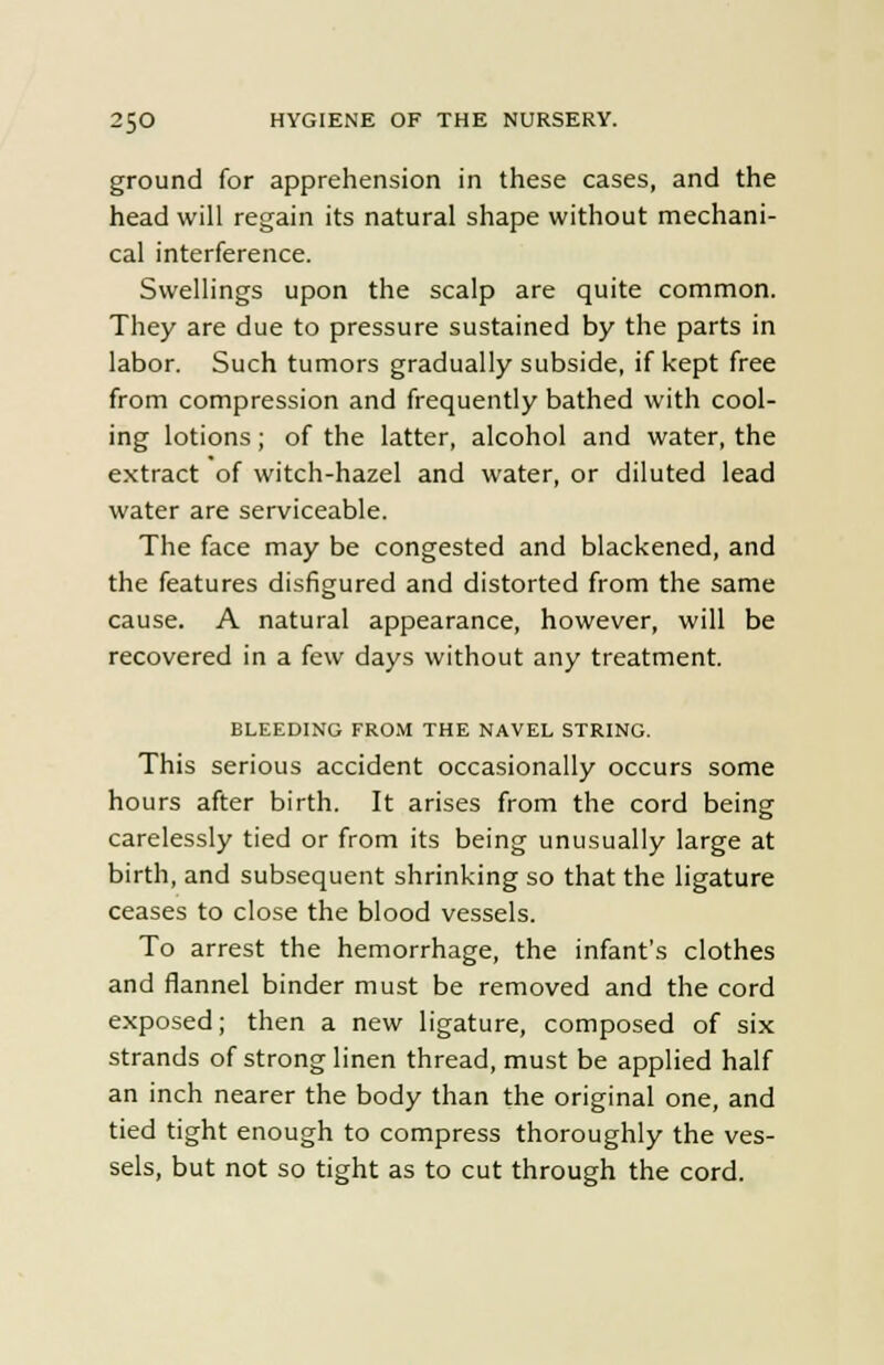 ground for apprehension in these cases, and the head will regain its natural shape without mechani- cal interference. Swellings upon the scalp are quite common. They are due to pressure sustained by the parts in labor. Such tumors gradually subside, if kept free from compression and frequently bathed with cool- ing lotions; of the latter, alcohol and water, the extract of witch-hazel and water, or diluted lead water are serviceable. The face may be congested and blackened, and the features disfigured and distorted from the same cause. A natural appearance, however, will be recovered in a few days without any treatment. BLEEDING FROM THE NAVEL STRING. This serious accident occasionally occurs some hours after birth. It arises from the cord being carelessly tied or from its being unusually large at birth, and subsequent shrinking so that the ligature ceases to close the blood vessels. To arrest the hemorrhage, the infant's clothes and flannel binder must be removed and the cord exposed; then a new ligature, composed of six strands of strong linen thread, must be applied half an inch nearer the body than the original one, and tied tight enough to compress thoroughly the ves- sels, but not so tight as to cut through the cord.