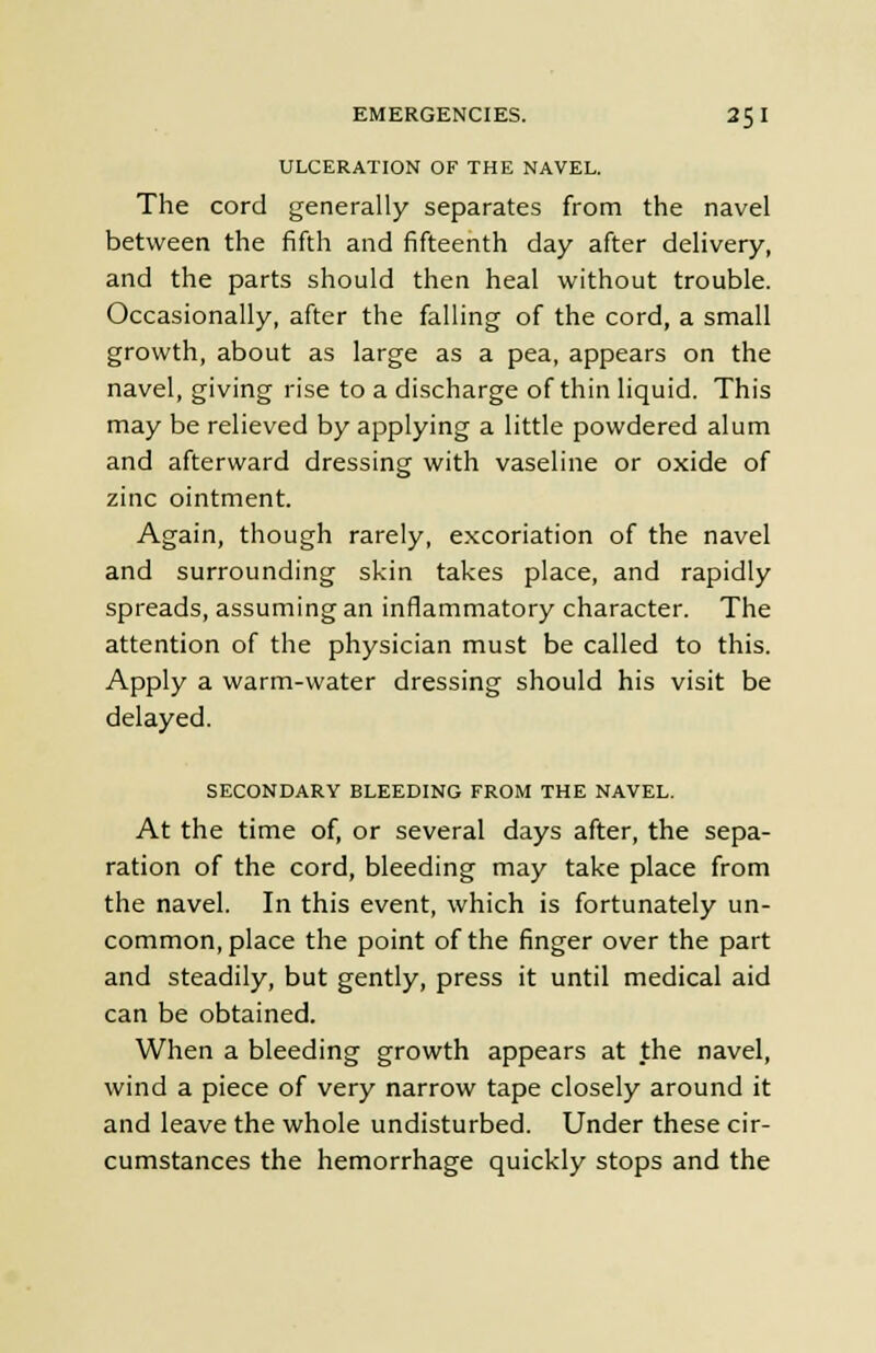 ULCERATION OF THE NAVEL. The cord generally separates from the navel between the fifth and fifteenth day after delivery, and the parts should then heal without trouble. Occasionally, after the falling of the cord, a small growth, about as large as a pea, appears on the navel, giving rise to a discharge of thin liquid. This may be relieved by applying a little powdered alum and afterward dressing with vaseline or oxide of zinc ointment. Again, though rarely, excoriation of the navel and surrounding skin takes place, and rapidly spreads, assuming an inflammatory character. The attention of the physician must be called to this. Apply a warm-water dressing should his visit be delayed. SECONDARY BLEEDING FROM THE NAVEL. At the time of, or several days after, the sepa- ration of the cord, bleeding may take place from the navel. In this event, which is fortunately un- common, place the point of the finger over the part and steadily, but gently, press it until medical aid can be obtained. When a bleeding growth appears at the navel, wind a piece of very narrow tape closely around it and leave the whole undisturbed. Under these cir- cumstances the hemorrhage quickly stops and the