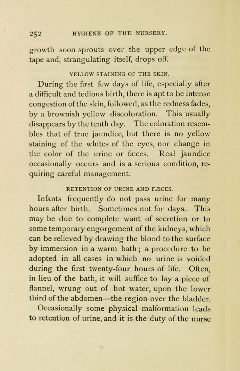 growth soon sprouts over the upper edge of the tape and, strangulating itself, drops off. YELLOW STAINING OF THE SKIN. During the first few days of life, especially after a difficult and tedious birth, there is apt to be intense congestion of the skin, followed, as the redness fades, by a brownish yellow discoloration. This usually disappears by the tenth day. The coloration resem- bles that of true jaundice, but there is no yellow staining of the whites of the eyes, nor change in the color of the urine or faeces. Real jaundice occasionally occurs and is a serious condition, re- quiring careful management. RETENTION OF URINE AND F^CES. Infants frequently do not pass urine for many hours after birth. Sometimes not for days. This may be due to complete want of secretion or to some temporary engorgement of the kidneys, which can be relieved by drawing the blood to the surface by immersion in a warm bath; a procedure to be adopted in all cases in which no urine is voided during the first twenty-four hours of life. Often, in lieu of the bath, it will suffice to lay a piece of flannel, wrung out of hot water, upon the lower third of the abdomen—the region over the bladder. Occasionally some physical malformation leads to retention of urine, and it is the duty of the nurse